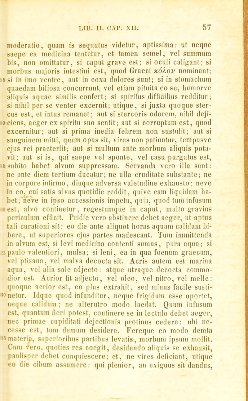 nioderatio, quam is seqiiiitus videtur, aptissima: ut neque saepe ea medicina tentetur, et tamen semel, vel summum bis, non omittatur, si caput grave est; si oculi caligant; si morbus majoris intestini est, quod Graeci }i6^.ov nominant; 55 si in imo ventre, aut in coxa dolores sunt; si in stomachum quaedam biliosa concurrunt, vel etiam pituita eo se, humorve ahquis aquae siniiiis confert; si spiritus difiicilius redditur; si nihil per se venter excernit; utique, si juxta quoque ster- cus est, et intus remanet; aut si stercoris odorem, nihil deji- 10 ciens, aeger ex spiritu suo sentit; aut si corruptum est, quod excernitur; aut si prima inedia febrem non snstulit; aut si sanguinem mitti, quum opus sit, vires non patiuntur, tempusve ejus rei praeteriit; aut si multum ante morbum aliquis pota- vit; aut si is, qui saepe vel sponte, vel casu purgatus est, 3-5 subito habet alvum suppressam. Servanda vero illa sunt: ne ante diem tertium ducatur; ne ulla cruditate substante; ne in corpore infirmo, diuque adversa valetudine exhausto; neve in eo, cui satis alvus quotidie reddit, quive eam liquidam ha- bet;Tieve in ipso accessionis impetu, quia, quod tum infusum ;oest, alvo continetur, regestumque in caput, mullo gravius periculum efficit. Pridie vero abstinere debet aeger, ut aptus tali curationi sit: eo die ante aliquot horas aquam calidani bi- bere, ut superiores ejus partes madescant. Tum immittenda in alvura est, si levi medicina contenti sumus, pura aqua; si !o paulo valentiori, mulsa; si leni, ea in qua foenum graecum, vel ptisana, vel malva decocta sit. Acris autem est niarina aqua, vel alia sale adjecto: atque utraque decocta commo- dior est. Acrior fit adjecto, vel oleo, vel nitro, vel melle: quoque acrior est, eo plus extrahit, sed minus facile susti- netur. Idquc quod iafunditur, neque frigidum esse oportet, neque calidum; ne alterutro modo laedat. Quum infusum est, quantum fieri potest, continere se in lectulo debet aeger, nec primae cupiditati dejectionis protinus cedere: ubi ne- cesse est, tum demum desidere. Fereque eo modo demta '«materip, superioribus partibus levatis, morbum ipsum mollit. Cum vero, quoties res coegit, desidendo aliquis se exhausit, paulisner debet conquiescere; et, ne vircs deficiant, ntique eo die cibum assumere: qui plenior, an exiguus sit dandus,