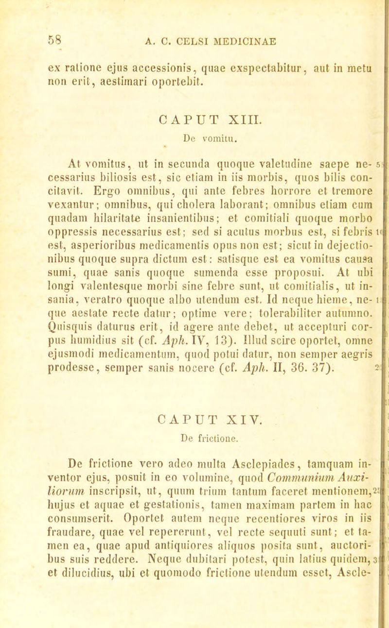 ex ralione ejus accessionis, quae cxspectabitur, aut in metu non erit, aestimari oportebit. CAPUT XIIL De vomitu, At vomitus, ut in secunda quoque valetudine saepe ne- 5 cessarius biliosis est, sic etiam in iis morbis, quos bilis con- citavit. Ergo omnibus, qui ante febres horrore et tremore vexantur; omnibus, qui cholera laborant; omnibus eliam cum quadani hilaritate insanientibus; et comitiali quoque morbo oppressis necessarius est; sed si acutus morbus est, si febris n est, asperioribus medicamentis opus non est; sicutin dejectio- nibus quoque supra dictum est: satisque est ea vomitus causa sumi, quae sanis quoque sumenda esse proposui. At ubi longi valentesque morbi sine febre sunt, ut conn'tialis, ut in- sania, veratro quoque albo utendum est. Id neque hieme, ne-1 que aeslate recte datur; optime vere; tolerabiliter autumno. Quisquis dalurus erit, id agere ante debet, ut accepturi cor- pus humidius sit (cf. Aph. IV, 13). Illud scire oportet, omne ejusniodi medicamentum, quod polui datur, non semper aegris prodesse, semper sanis nocere (cf. Aph. II, 36. 37). 2 CAPUTXIV. De frictioiie. De frictione vero adeo multa Asclepiadcs, tamquam in- ventor ejus, posuit in eo volumine, quod Coinmnnium Auxi- liorum inscripsit, ut, quum trium tantum faceret mentionem,2; hujus et aquae et gestalionis, tamen maximam partem in hac consumserit. Oportet autem neque recentiores viros in iis fraudare, quae vel repererunt, vel recte sequuti sunt; et ta- men ea, quae apud antiquiores aliquos posita sunt, auctori- bus suis reddere. Neque dubitari potest, quin lafius quideni, 3 et dilucidius, ubi et quoniodo frictione utendum esset, Ascle-
