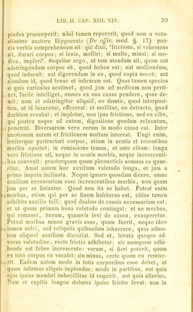 piades praeceperit ; nihil tamen repererit, qiiofl non a vetii- stissinio aiiclore Uippocrate (Dc ojfic. med. §. 17) paii- cis verbis comprehensum sit: qui dixit, 'IVictione, si vehemens : sit, durari corpus; si lenis, molliri; si multa, minui; si mo- dica, impleri'. Sequitur ergo, ut tum utendum sit, quum aut adstringendum corpus sit, quod hebes est; aut moliiendum, quod induruit; aut digerendum in eo, quod copia nocet; aut alendum id, quod tenue et infirmum est. Quas tamen species si quis curiosius aestimet, quod jam ad medicum non perti- , net, facile intelliget, omnes ex una causa pendere, quae de- niit; nam et adstringitur aliquid, eo demto, quod interposi- tum, ut id laxaretur, effecerat; et mollitur, eo detracto, quod duriliem creabat; et impletur, non ipsa frictione, sed eo cibo, qui postea usque ad cutem, digestione qnadam relaxatam, i penetrat. Diversarum vero rerum in modo causa est. Inter uncrionem autem et frictionem multum interest. Ungi enim, leniterque pertractari corpus, etiam in acutis et recentibus morbis oportet; in remissione tamen, et ante cibum: longa vero frictione uti, neque in acutis morbis, neque increscenti- )bus convenit; praeterquam quum phreneticis somnus ea quae- ritur. Amat autem hoc auxilium valetudo longa, et jam a primo impetu inclinata. Neque ignoro quosdam dicere, omne auxilium necessariura esse increscentibus morbis, non quum jam per se (iniuntur. Quod non ita se habet. Potest enim jmorbus, etiam qui per se linem habiturus est, citius tamen adhibito auxilio tolli: quod duabus de causis necessarium est; et ut quam primum bona valetudo contingat; et ne morbus, qui remanet, iterum, quamvis levi de causa, exasperetur. Potest morbus minus gravis esse, quam fuerit, neque ideo fjtamen solvi, sed reliquiis quibusdam inhaerere, qiias admo- tum aliquod auxilium discutiat. Sed ut, lcivata quoque ad- versa valetudine, recte friclio adhibetur; sic numquam adhi- benda est febre increscente: verum, si fieri poterit, quum ex toto corpus ea vacabit; sin minus, certe quum ea remise- o rit. Eadem autem modo in totis corporibus esse debet, ut quum infirmus aliquis implendus; modo in partibus, aut quia ejus ipsius membri imbecillitas id requirit, aut quia alterius. Nam cl capitis longos doiores ipsius frictio levat; non in