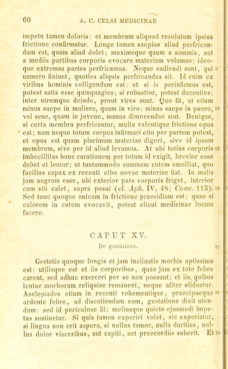 impetu tamen doloris: et membnim aliqiiod resolulum ipsius frictione conQrmalur. Longe tamen saepius aliud perfrican- dum est, quum aliud dolet; maximeque quum a summis, aut a mediis partibus corporis evocare materiam volumus; ideo- que extremas partes perfricamus. Neque audiendi sunt, qui 5 numero finiunt, quoties aliquis perfricandus sit. Id enim ex viribus hominis colligendum est: et si is perinfirmus est, potest satis esse quinquagies; si robustior, potest ducenties; inter utrumque deinde, prout vires sunt. Quo lit, ut etiam minus saepe in muliere, quam in viro; minus saepe in puero, lo vel sene, quam in juvene, manus dimovendae sint. Denique, si certa membra perfricantur, multa valentique frictione opus est; nam neque totum corpus infirmari cito per partem potest, et opus est quani plurimum materiae digeri, sive id ipsum membrum, sive per id aliud levamus. At ubi totius corporis i5 imbecillitas hanc curationem per totum id exigit, brevior esse debet et lenior; ut tantummodo summam cutem emolliat, quo facilius capax ex recenti cibo novae materiae fiat. In malis jam aegrum esse, ubi exterior pars corporis friget, interior cum siti calet, supra posui (cf. Aph. IV, 48; Coac. 113).20 Sed tunc quoque unicum in frictione praesidium est; quae si calorem in cutem evocavit, potest alicui medicinae locum facere. CAPUT XV. De gestatioiie. 2r> Gestatio quoque longis et jam inclinatis morbis aptissima est: utilisque est et iis corporibus, quae jam ex toto febre carent, sed adhuc exerceri per se non possunt; et iis, quibus lentae morborum reliquiae remanent, neque aliter elidiintur. Asclepiades etiam in recenti vehementique, praecipueque so ardente febre, ad discutiendam eani, gestatione dixit uten- dum: sed id periculose Iit; meliusque quiete ejusmodi impe- tus sustinetur. Si quis tamen experiri volet, sic experiatur, si lingua non erit aspera, si nullus tumor, nulla durities, nul- lus dolor visceribus, aut capiti, aut praecordiis suberit. Et35