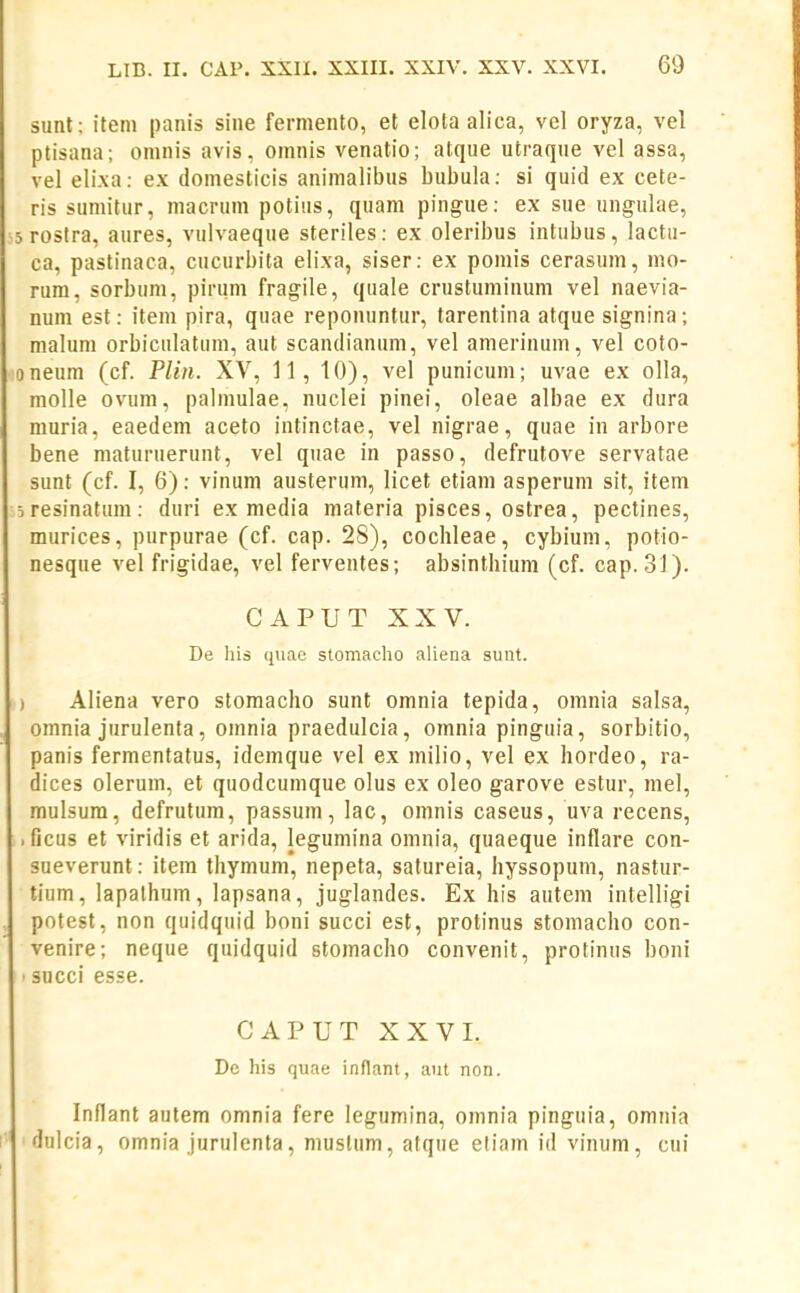 sunt: iteni panis sine fermento, et elota alica, vel oryza, vel ptisana; omnis avis, omnis venatio; atque utraque vel assa, vel elixa: ex domesticis animalibus bubula: si quid ex cete- ris sumitur, macrum potiiis, quam pingue: ex sue ungulae, srostra, aures, vulvaeque steriles: ex oleribus intubus, lactii- ca, pastinaca, cucurbita elixa, siser: ex pomis cerasum, mo- rum, sorbum, pirum fragile, quale crustuminum vel naevia- num est: item pira, quae reponuntur, tarentina atque signina; malum orbiculatum, aut scandianum, vel amerinum, vel coto- oneum (cf. Plin. XV, 11, 10), vel punicum; uvae ex olla, molle ovum, palmulae, nuclei pinei, oleae albae ex dura muria, eaedem aceto intinctae, vel nigrae, quae in arbore bene maturuerunt, vel quae in passo, defrutove servatae sunt (cf. I, 6): vinum austerum, licet etiam asperum sit, item jresinatum: duri ex media materia pisces, ostrea, pectines, murices, purpurae (cf. cap. 28), cochleae, cybium, potio- nesque vel frigidae, vel ferventes; absinthium (cf. cap. 31). CAPUT XXV. De his qiiac stomaeho aliena siint. ) Aliena vero stomacho sunt omnia tepida, omnia salsa, omnia jurulenta, omnia praedulcia, omnia pinguia, sorbitio, panis fermentatus, idemque vel ex milio, vel ex hordeo, ra- dices olerum, et quodcumque olus ex oleo garove estur, mel, mulsura, defrutum, passum, lac, omnis caseus, uva recens, . ficus et viridis et arida, legumina omnia, quaeque inflare con- sueverunt: item thymum, nepeta, satureia, hyssopum, nastur- tium, lapathum, lapsana, juglandes. Ex his autem intelligi pntest, non quidquid boni succi est, protinus stomacho con- venire; neque quidquid stomacho convenit, protinus boni ■ succi esse. CAPUT XXVI. De his quae inflant, aut non. Inflant autem omnia fere legumina, omnia pinguia, omnia dulcia, omnia jurulenta, mustum, atqiie eliam id vinum, cui