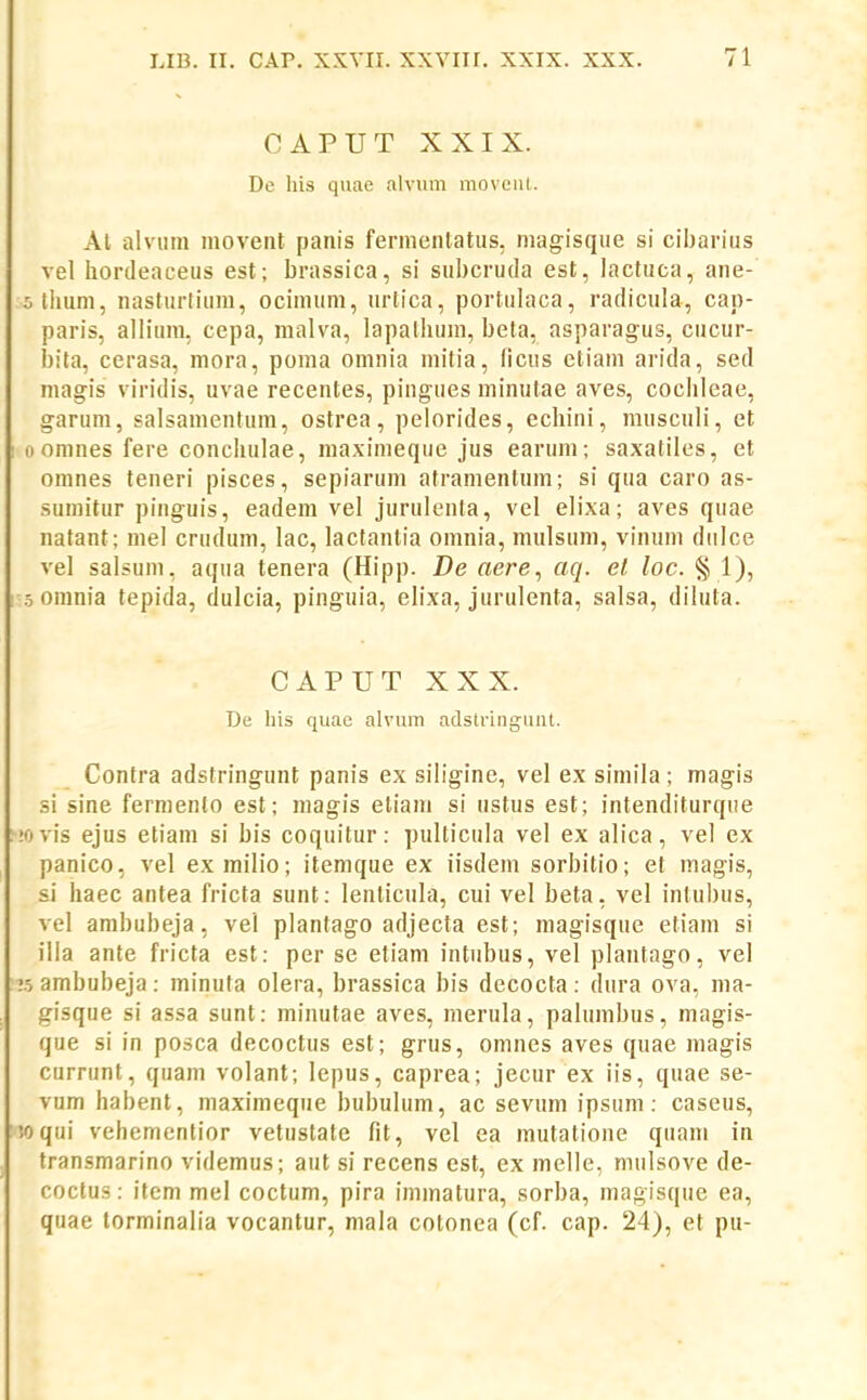 CAPUT XXIX. Dc his quae alvum moveut. Al alviim movent panis fermentatus, niagisqiie si cibarius vel hordeaceus est; brassica, si subcruda est, lactuca, ane- 5liium, nasturtium, ocinnim, urtica, portulaca, radicula, cap- paris, allium. cepa, malva, lapalhum, beta, asparagus, cucur- l)ila, cerasa, mora, poma omnia mitia, (icus eliam arida, sed magis viridis, uvae recentes, pingues minutae aves, cochleae, garum, salsamentum, ostrea, pelorides, echini, musculi, et 0 omnes fere conchulae, maximeque jus earum; saxatiles, et omnes teneri pisces, sepiarum atramentum; si qua caro as- sumitur pinguis, eadem vel jurulenta, vel elixa; aves quae natant; mel crudum, lac, lactanlia omnia, mulsum, vinum diilce vel salsum, aqua tenera (Hipp. De aere, aq. el loc. § 1), 5 oinnia tepida, dulcia, pinguia, elixa, jurulenta, salsa, diluta. CAPUT XXX. De liis quac alvum adstringuut. Contra adstringunt panis ex siligine, vel ex siniila; magis si sine ferniento est; magis etiam si ustus est; intenditurque iovis ejus etiam si bis coquitur: pulticula vel ex alica, vel ex panico, vel exmilio; itemque ex iisdem sorbitio; et magis, si haec antea fricta sunt: lenticula, cui vel beta, vel intubus, vel ambubeja, vel plantago adjecta est; magisque etiam si illa ante fricta est: per se etiam intubus, vel plantago, vel r5 ambubeja: minuta olera, brassica bis decocta: dura ova, ma- gisque si assa sunt: minutae aves, merula, palumbus, magis- que si in posca decoctus est; grus, omnes aves quae magis currunt, quam volant; lepus, caprea; jecur ex iis, quae se- vum habent, maximeque bubulum, ac sevum ipsum: caseus, wqui vehemcntior vetustate fit, vel ea mutatione quam in transmarino videmus; aut si recens est, ex melle, mulsove de- coctus: item mel coctum, pira iminatura, sorba, magisque ea, quae torminalia vocantur, mala cotonea (cf. cap. 24), et pu-