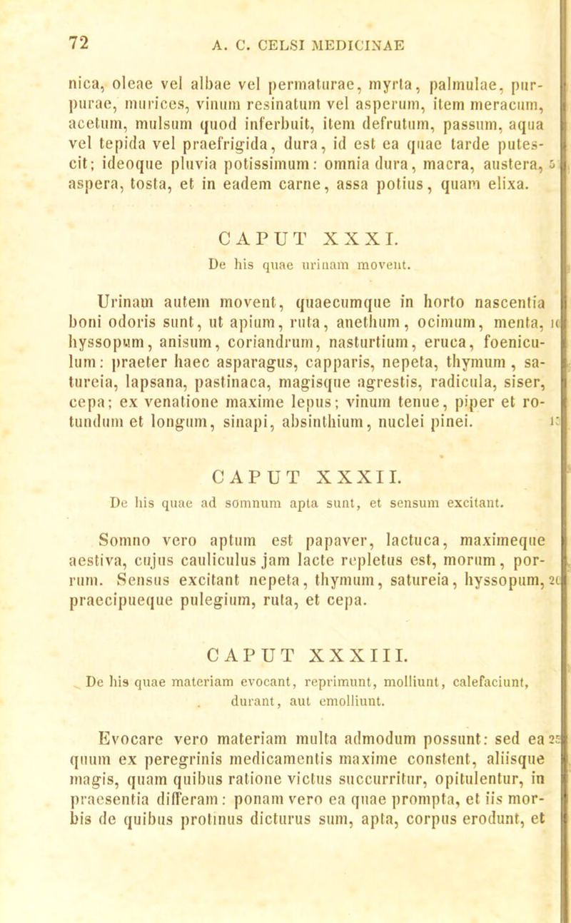 nica, oleae vel albae vel permatiirac, niyrta, palmulae, pur- piirae, miirices, viniini resinatum vel asperum, item meracum, acelum, mulsum quod iaferbuit, iteni defrutum, passum, aqua vel tepida vel praefrigida, dura, id est ea quae tarde putes- cit; ideoque pluvia potissimum: omniadura, macra, austera, aspera, tosta, et in eadem carne, assa potius, quam elixa. CAPUT XXXI. De his qviae uriaam moveiit. Urinam autem movent, quaecumque in horto nascentia boni odoris sunt, ut apium, ruta, anetluim, ocimum, menta, u hyssopum, anisum, coriandrum, nasturtium, eruca, foenicu- lum: praeter haec asparagus, capparis, nepeta, thymum, sa- tureia, lapsana, pastinaca, magisque agrestis, radicula, siser, cepa; ex venatione maxime lepus; vinum tenue, piper et ro- tunduni et longum, sinapi, absinthium, nuclei pinei. k CAPUT XXXII. De liis quae ad somnum apta sunt, et sensum excitant. Somno vero aptum est papaver, lactuca, maximeque aestiva, cujus cauliculus jam lacle repletus est, morum, por- rum. Sensus excitant nepeta, thymum, satureia, hyssopum, 2c praecipueque pulegium, ruta, et cepa. CAPUT XXXIIL ^ De his quae materiam evocant, reprimunt, molliunt, calefaciunt, durant, aut emolliunt. Evocare vero materiam multa admodum possunt: sed eas? quum ex peregrinis medicamentis maxime constent, aliisque magis, quam quibus ratione victiis succurritur, opitulentur, in pracsentia difTeram : ponam vero ea qiiae prompta, et iis mor- bis de quibus protinus dicturus sum, apta, corpus erodimt, el