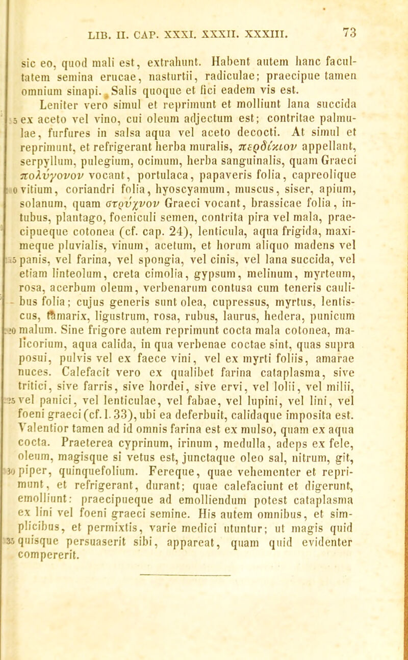 sic eo, qiiod mali est, extraluint. Habent aiitem lianc facul- tatem seniina erucae, nasturtii, radiculae; praecipue tameii omnium sinapi. ^Salis quoque et fici eadem vis est. Leniter vero simul et repriinunt et molliunt lana succida sex aceto vel vino, cui oleum adjectum est; contritae palmu- lae, furfures in salsa aqua vel aceto decocti. At sinuil et reprimunl, et refrigerant herba muralis, TCSQdtmov appellant, serpyllum, pulegium, ocimum, herba sanguinalis, quam Graeci nolvyovov vocant, portulaca, papaveris folia, capreolique ■ovitium, coriandri folia, hyoscyamum, muscus, siser, apium, solanum, quam gxqvxvov Graeci vocant, brassicae folia, in- tubus, plautago, foeniculi semen, contrita pira vel mala, prae- cipueque cotonea (cf. cap. 24), lenticula, aqua frigida, maxi- meque pluvialis, vinum, acetum, et horum aliquo madens vel lopanis, vel farina, vel spongia, vel cinis, vel lana succida, vel etiam linteolum, creta cimolia, gypsuni, melinum, myrteum, rosa, acerbum oleum, verbenarum contusa cum teneris cauli- - busfolia; cujus generis sunt olea, cupressus, myrtus, lentis- cus, t^marix, ligustrum, rosa, rubus, laurus, hedera, punicum !omaIum. Sine frigore autem reprimunt cocta mala cotonea, ma- licorium, aqua calida, in qua verbenae coctae sint, quas supra posui, pulvis vel ex faece vini, vel ex myrti foliis, amarae nuces. Calefacit vero ex qualibet farina cataplasma, sive tritici, sive farris, sive hordei, sive ervi, vel lolii, vel milii, .?5vel panici, vel lenticulae, vel fabae, vel lupini, vel lini, vel foeni graeci (cf. 1. 33), ubi ea deferbuit, calidaque imposita est. Valentior tamen ad id omnis farina est ex mulso, quam ex aqua cocta. Praeterea cyprinum, irinum, medulla, adeps ex fele, oleum, magisque si vetus est, junctaque oleo sal, nitrum, git, ■jopiper, quinquefolium. Fereque, quae vehementer et repri- munt, et refrigerant, durant; quae calefaciunt et digerunt, emolliunt: praecipueque ad emolliendum potest cataplasma ex lini vel foeni graeci semine. His autem omnibus, et sim- plicibus, et permixtis, varie medici utuntur; ut magis quid 3oquisque persuaserit sibi, appareat, qiiam qiiid evidenter compcrerit.