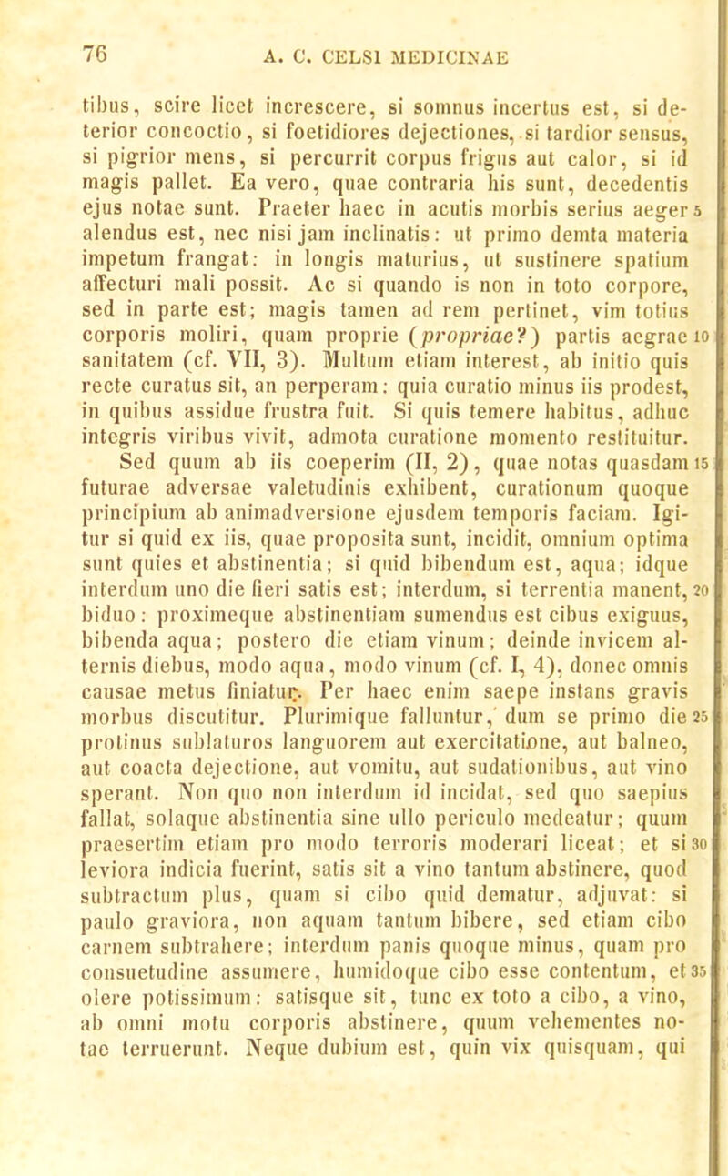 tibus, scire licet increscere, si somnus incertus est, si de- terior concoctio, si foetidiores dejectiones, si tardior sensus, si pigrior mens, si percurrit corpus frigus aut calor, si id magis pallet. Ea vero, quae contraria his sunt, decedentis ejus notae sunt. Praeter haec in acutis morbis serius aegera alendus est, nec nisi jam inclinatis: ut primo demta materia impetuni frangat: in longis maturius, ut suslinere spatium affecturi mali possit. Ac si quando is non in toto corpore, sed in parte est; magis tamen ad rem pertinet, vim totius corporis moliri, quam proprie (propriae?) partis aegrae lo sanitatem (cf. VII, 3). Multum etiani interest, ab initio quis recte curatus sit, an perperam: quia curatio minus iis prodest, in quibus assidue frustra fuit. Si quis temere habitus, adhuc integris viribus vivit, admota curatione moniento reslituitur. Sed quum ab iis coeperim (II, 2), quae notas quasdam is futurae adversae valetudinis exhibent, curationum quoque principium ab animadversione ejusdem temporis faciam. Igi- tur si quid ex iis, quae proposita sunt, incidit, omnium optima sunt quies et abstinentia; si quid bibendum est, aqua; idque interdum uno die fieri satis est; interdum, si terrentia manent, 20 biduo : proximeque abstinentiam sumendus est cibus exiguus, bibendaaqua; postero die etiaravinum; deinde invicem al- ternis diebus, modo aqua , modo vinum (cf. I, 4), donec omnis causae metus finiatui:. Per haec enim saepe instans gravis morbus discutitur. Plurimique falluntur, dum se primo die 25 protinus sublaluros languorem aut exercitatione, aut balneo, aut coacta dejectione, aut vomitu, aut sudalionibus, aut vino sperant. Non quo non interdum id incidat, sed quo saepius fallat, solaque abstinentia sine ullo periculo medeatur; quum praesertim etiam pro niodo terroris moderari liceat; et siso leviora indicia fuerint, satis sit a vino tantum abstinere, quod subtractum plus, quam si cibo quid dematur, adjuvat: si paulo graviora, non aquam tanlum bibere, sed etiam cibo carnem subtrahere; interdum panis quoque minus, quam pro consuetudine assumere, humidoque cibo esse contentum, etas olere potissimum: satisque sit, tunc ex toto a cibo, a vino, ab onini motu corporis abstinere, quum vehementes no- tae terruerunt. Neque dubiuni est, quin vix quisquam, qui