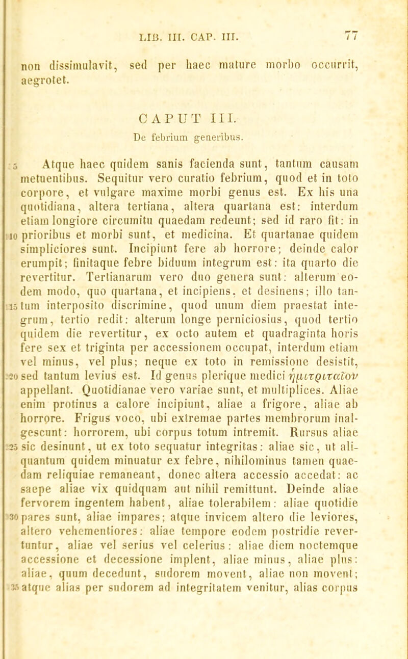 non dissiinulavit, sed per haec niature morbo occurrit, aegrotet. CAPUT III. De febrium generibus. 5 Afque haec qnidem sanis facienda sunt, tantum causani metuenlii)us. Sequitur vero curatio febrium, quod et in toto corpore, et vulgare maxime morbi genus est. Ex his una quotidiana, altera tertiana, altera quartana est: interdum etiani longiore circumitu quaedam redeunt; sed id raro lit: in 10 prioribus et niorbi sunt, et medicina. Et quartanae quideni simpliciores sunt. Incipiunt fere ab horrore; deinde calor erumpit; finitaque febre biduum integrum est: ita quarto die revertitur. Tertianarum vero duo genera sunt: alterum eo- dem modo, quo quartana, et incipiens. et desinens; illo tan- istum interposito discriniine, quod unum diem praestat inte- grum, tertio redit: alterum longe perniciosius, quod tertio quidem die revertitur, ex octo autem et quadraginta horis fere sex et triginta per accessionem occupat, interduni etiani vel minus, vel plus; neque ex toto in remissione desistit, :2o sed tantum levius est. Id genus plerique medici vj^utQLtaiOV appellant. Quotidianae vero variae sunt, et multiplices. Aliae enim protinus a calore incipiunt, aliae a frigore, aliae ab horrore. Frigus voco, ubi extremae partes membrorum inal- gescunt: horrorem, ubi corpus totum intremit. Rursus aliae ;2o sic desinunt, ut ex toto sequatur integritas: aliae sic, ut ali- quantum quidem minuatur ex febre, nihilominus tamen quae- dam reliquiae remaneant, donec altera accessio accedat: ac saepe aliae vix quidquam aut nihil remittunt. Deinde aliae fervorem ingentem habent, aliae tolerabilem: aliae quotidie sopares sunt, aliae impares; atque invicem altero die leviores, altero vehementiores: aliae tempore eodem postridie rever- tuntur, aliae vel serius vel celerius: aliae diem noctemque accessione et decessione implent, aliaeminus, aliac plus: aliae, quum decedunt, sudorem movent, aliae non movent; watque alias per sudorem ad integritatem venitur, alias corpus