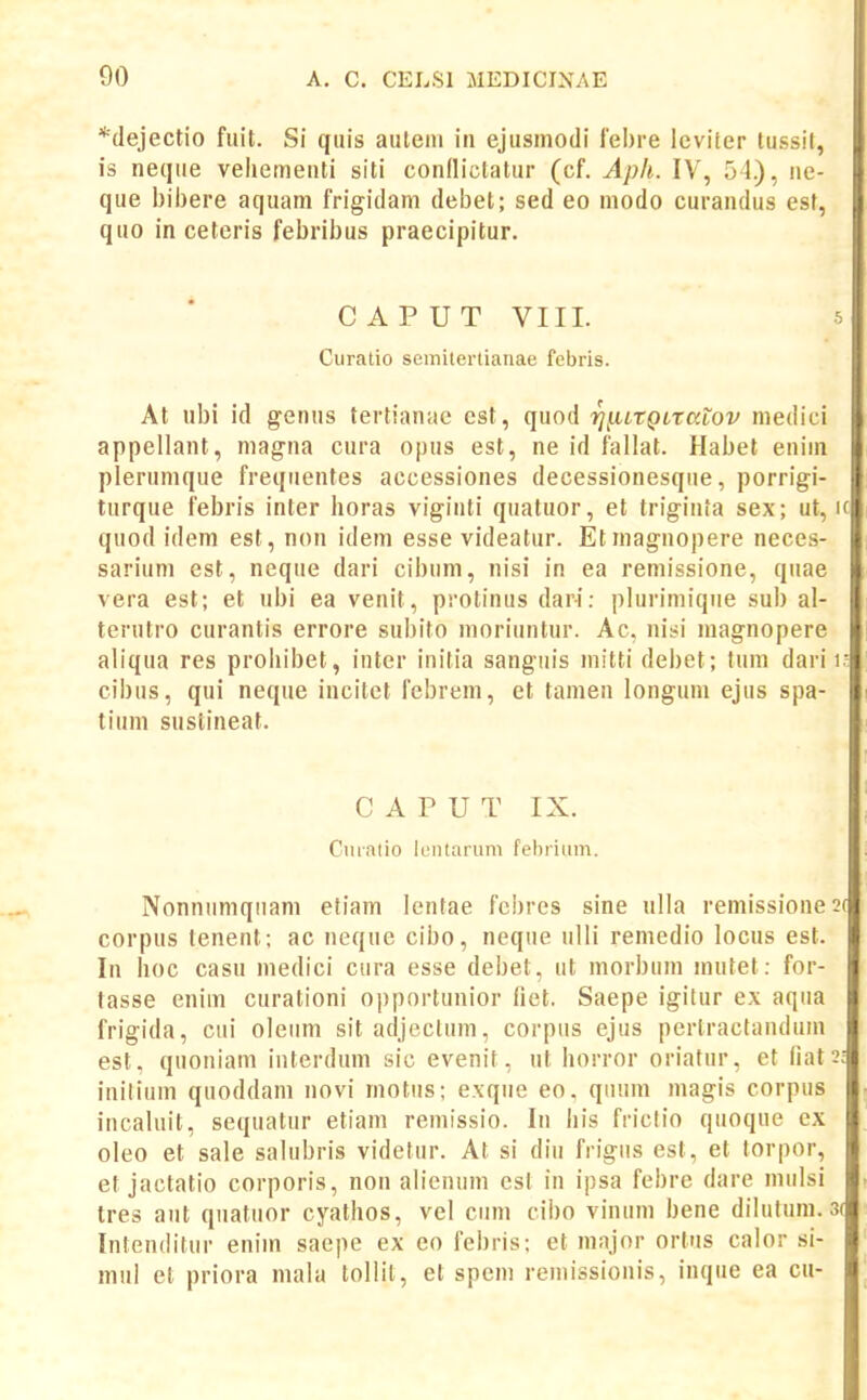 *(lejectio fuit. Si qiiis auleiii in ejusinodi lebre lcviter tussit, is neqiie vehementi siti conllictatur (cf. Apli. IV, 51), ne- que l)il)ere aquam frigidain del)et; sed eo modo curandus est, quo in cetcris febribus praecipitur. CAPUT VIII. 5 Curalio semitertianae febris. At ubi id genus tertianac cst, quod rjnitgiratov medici appellant, mag-na cura opus est, ne id fallat. Habet enini plerumque freqiientes accessiones decessionesqiie, porrigi- turque febris inter horas viginti quatuor, et triginta sex; ut, ic quod idem est, non idem esse videatur. Etniagnopere neces- sarium cst, neque dari cibum, nisi in ea remissione, quae vera est; et ubi ea venit, protinus dari: plurimique sub al- terutro curantis errore subito moriuntur. Ac, nisi magnopere aliqua res prohibet, inter initia sanguis mitti debet; fuin dari i- cibus, qui neque incitet fcbreni, et tamen longum ejus spa- tium sustineat. C A P U T IX. Cmatio leiitaruni fehriiim. Nonniimqiiam etiam lentae febres sine ulla remissionest corpus tenent; ac neque cibo, neque ulli remedio locus est. In hoc casu medici ciira esse debet, ut inorbnm mutet: for- tasse enim curationi 0])portunior fiet. Saepe igitur ex aqua frigida, cui oleiim sit adjcclum, corpus ejus pertractandum est. quoniam interduin sic evenit, ut horror oriatur, et fiat^; initiuin quoddam novi motiis; exqiie eo, qiium magis corpus incaluil, sequatur etiam remissio. In his friclio qiioque ex oleo et sale salubris videtur. At si diu frigiis est, et torpor, et jactatio corporis, non alienum cst in ipsa febre dare mulsi tres aiit qiiatiior cyathos, vel ciim cibo vinum bene diluluin. 3( Intenditur enim saepe ex eo febris; et major ortus calor si- mul et priora mala tollit, et spem reinissionis, inque ea cu-