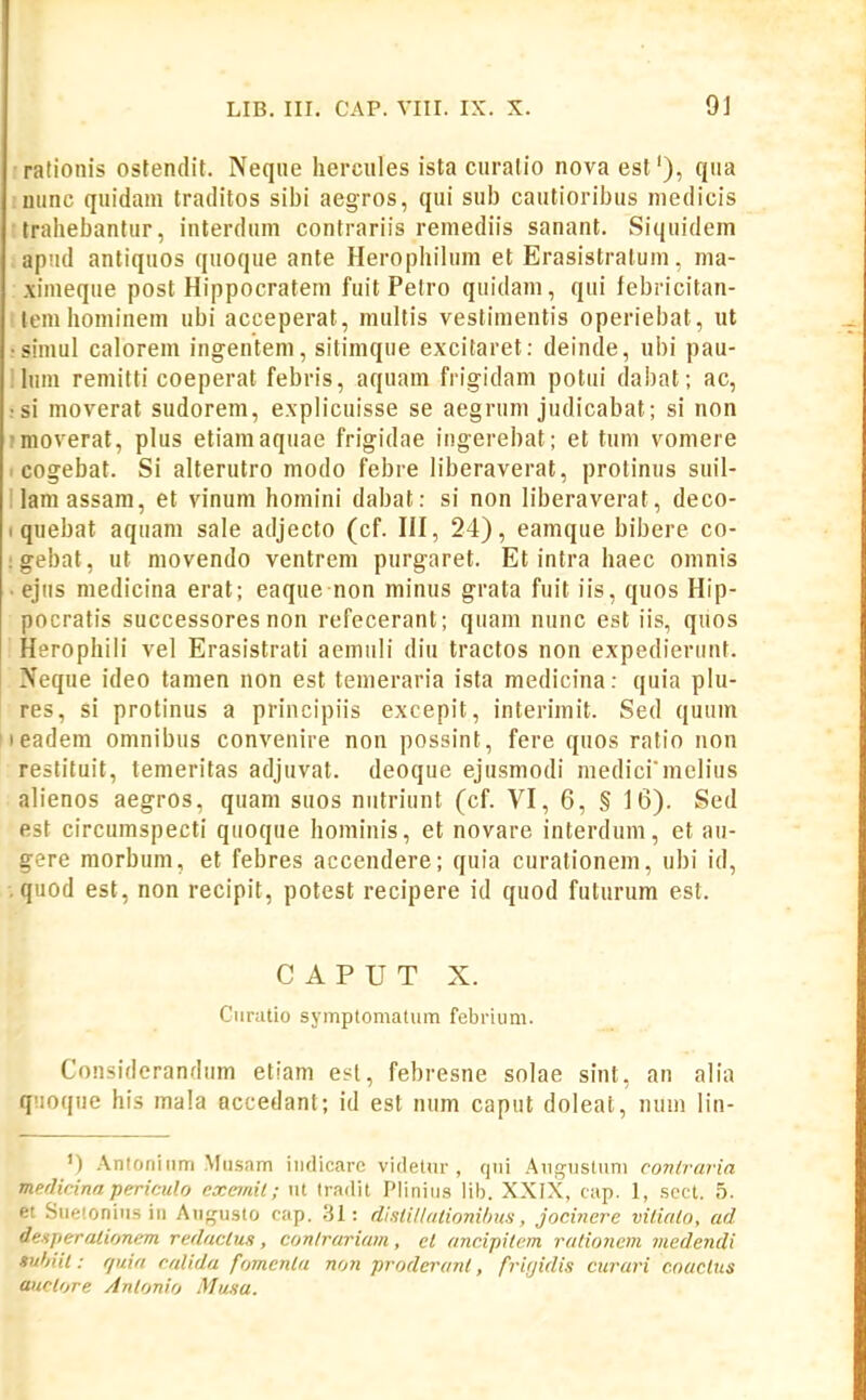 rationis ostendit. Neque hercules ista ciiralio nova est'), qua niinc quidam traditos sibi aegros, qui sub cautioribus medicis trahebantur, interdum contrariis remediis sanant. Siquidem apud antiquos quoque ante Herophilum et Erasistratuni, ma- ximeque post Hippocratem fuit Petro quidam, qui febricitan- • lcm hominem ubi acceperat, multis vestimentis operiebat, ut • simul calorem ingentem, sitimque excitaret: deinde, ubi pau- !him remitti coeperat febris, aquam frigidam potui dabat; ac, !si moverat sudorem, explicuisse se aegrum judicabat; si non ?moverat, plus etiamaquae frigidae ingerebat; et tuni vomere . cogebat. Si alterutro modo febre liberaverat, protinus suil- Ilamassam, et vinum homini dabat: si non h'beraverat, deco- I quebat aquam sale adjecto (cf. HI, 24), eamque bibere co- :gebat, ut movendo ventrem purgaret. Et intra haec omnis . ejiis medicina erat; eaque non minus grata fuit iis, quos Hip- pncratis successores non refecerant; quam nunc est iis, qiios Herophili vel Erasistrati aemuli diu tractos non expedierunt. Neque ideo tamen non est temeraria ista medicina: quia plu- res, si protinus a principiis excepit, interimit. Sed quum leadem omnibus convenire non possint, fere quos ratio non restituit, temeritas adjuvat. deoque ejusmodi medicimelius alienos aegros, quam suos niitriiint (cf. VI, 6, § 16). Sed est circumspecti qiioque hominis, et novare interdum, et au- gere morbum, et febres accendere; quia curationem, ubi id, quod est, non recipit, potest recipere id quod futurura est. C A P U T X. Ciiratio symptomatum febrium. Considerandum etiam esl, febresne solae sint, an alia ijuoque his mala accedant; id est num caput doleat, num lin- ') .\nloniiim .Musam indicarc virletur , qiii .AiigDSliini coTiiraria merlicina pericul.o exejnil; lU tradit Pliniiis lib. XXIX, cap. 1, sect. 5. et Siieionins in Aiifjusto cap. 31: distillulionilms, jocinere vilialo, ad deHperalioncm redaclus, conlrariam, el ancipiU-m rationem medendi snhiil: quia calida fomenla non proderant, fritjidis cururi c.naclus auctore Anlonio Musa.