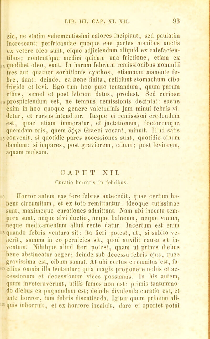 sic, ne statim veheinentissimi calores incipiant, sed paulatim increscant: perfricandae quoque eae partes manil)us unctis e.\ vetere oleo sunt, eique adjiciendum aliquid ex calelacien- tibus; contentique medici quidani una friclione, etiam ex 5 quolibet oleo, sunt. In harum febrium remissionibus nonnulli tres aut quatuor sorbitionis cyathos, etiamnum manente fe- bre, dant: deinde, ea bene finita, redciunt stomachum cibo frigido et levi. Ego tum hoc puto tentandum, quum parum cibus, semel et post febrem datus, prodest. Sed curiose 0 prospicieudum est, ne tempus remissionis decipiat; saepe enini in hoc quoque genere valetudinis jam minui febris vi- detur, et rursus inlenditur. Itaque ei remissioni credendum est, quae etiam immoratur, et jactationem, foetoremque quemdara oris, quem ot,rjv Graeci vocant, niinuit. Illud satis jconvenit, si quotidie pares accessiones sunt, quotidie cibum dandum: si impares, post graviorem, cibum; post leviorem, aquam mulsam. CAPUT XII. Curatio horroris in febrilnis. io Horror autem eas fere febres antecedit, quae certum ha- bent circumilum, et ex toto remittuntur; ideoque tutissimae sunt, maximeque curationes admittunt. Nam ubi incerta tem- pora sunt, neque alvi ductio, neque balneum, neque vinum, neque medicamentum aliud recte datur. Incerlum est enim oquando febris ventura sit: ita fieri potest, ut, si subito ve- nerit, summa in eo pernicies sit, quod auxilii causa sit in- ventiim. Nihilque abud fieri potest, quam ut primis diebus bene abstineatur aeger; deinde sub decessu febris ejus, quae gravissima est, cibum sumat. At ubi certus circumilus est, fa- «cilius omnia illa tentantur; quia magis proponere nobis et ac- cessioniim et decessionum vices po.ssumus. In his aiitem, quum inveteraveriint, utilis fames non est: primis tantuinmo- do diebus ea piignandum est; deinde dividenda curatio est, et anfe horror, tiim febris disculieuda. Igitiir quiim primiini ali- quis inhorriiit, et ex horrore incaliiit, dare ei oporlet potui