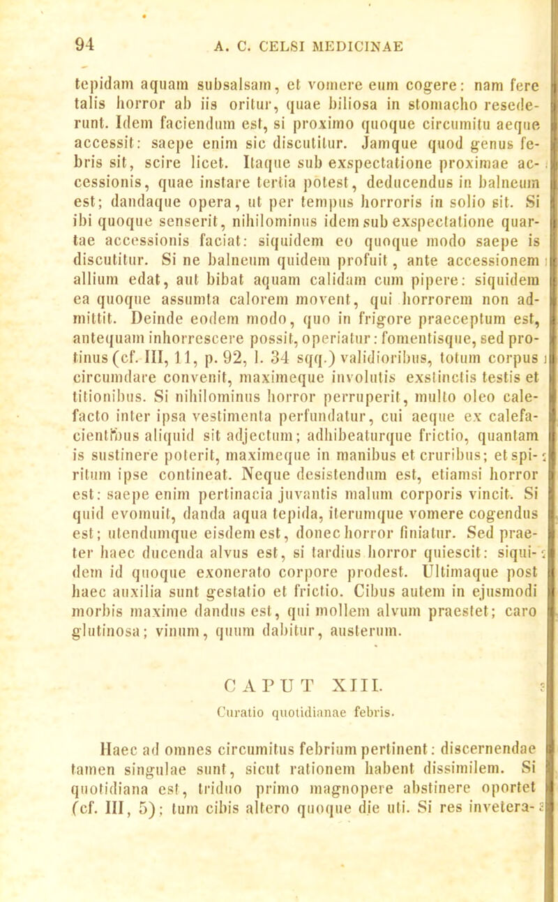 tepidam aqiiam siibsalsain, et vomere eiim cogere: nam fere talis horror ab iis oritur, quae biliosa in stomaclio resede- runt. Idem faciendum est, si proximo quoque circumitu aeqiie accessit: saepe enim sic discutilur. Jamque quod genus fe- bris sit, scire licet. Itaque sub exspectatione proximae ac- cessionis, quae instare tertia potest, deducendus in balneuin est; dandaque opera, ut per tempiis horroris in solio sit. Si ibi quoque senserit, nihilominus idem sub exspectatione quar- tae accessionis faciat: siquidem eo quoque modo saepe is discutitur. Si ne balneum quidem profuit, ante accessionem allium edat, aut bibat aquam calidam cum pipere: siquidera ea quoque assumta calorem movent, qui horrorem non ad- mittit. Deinde eodem modo, quo in frigore praeceptum est, antequain inhorrescere possit, operiatur: fomentisqiie, sed pro- tinus(cf. III, 11, p. 92, 1. 34 sqq.) validioribus, totum corpus circuindare convenit, maximeque involulis exslinclis testis et titionibus. Si nihilominus horror perruperit, multo oleo cale- facto inter ipsa vestimenla perfundalur, cui aeque ex calefa- cienti*bus aliquid sitadjectum; adhibeaturque frictio, quantam is sustinere poterit, maximeque in manibus et cruribus; etspi- ritum ipse contineat. Neque desistendum est, etiamsi horror est: saepe enim pertinacia juvantis malum corporis vincit. Si quid evomuit, danda aqua tepida, ilerumque vomere cogendus est; ulendumque eisdemest, donechorror finiatur. Sed prae- ter Iiaec ducenda alvus est, si tardius horror quiescit: siqui- dem id qiioque exonerato corpore prodest. Ultimaque post haec auxilia sunt gestatio et friclio. Cibus autem in ejusmodi morbis maxime dandus est, qui mollem alvum praestet; caro glutinosa; vinnm, quum dabitur, austerum. CAPUT XIII. Curatio quotidianae febris. Haec ad omnes circumitus febriumpertinent: discernendae tamen singulae siint, sicut rationem habent dissiinilem. Si qiiotidiana est, Iridiio primo magnopere abstinere oportet (cf. III, 5); tum cibis altero quoque die uli. Si res invetera-: