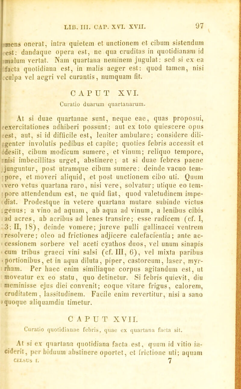 nnens onerat, intra quietem et unctionem et cibum sistendum est: danilaque opera est, ne qua cruditas in quotidianam id maluni vertat. Nam quartana neminem jugulat: sed si ex ea facta quolidiana est, in malis aeger est: quod tamen, nisi .culpa vel aegri vel curautis, numquam fit. CAPUT XVI. Curatio duarum quartanarum. At si duae quartanae sunt, neque eae, quas proposui, ('exercitationes adhiberi possunt; aut ex toto quiescere opus est, aut, si id diflicile est, leniter ambulare; considere diii- jgenter involutis pedibus et capite; quoties febris accessit et Jdesiit, cibum modicum sumere, et vinum; reliquo tempore, rnisi imbecillitas urget, abstinere; at si duae febres paene junguntur, post utramque cibum sumere: deinde vacuo tem- •pore, et moveri aliquid, et post unctionem cibo uti. Quum ■.vero vetus quartana raro, nisi vere, solvatur; utique eo lem- •pore attendendum est, ne quid fiat, quod valetudinem impe- diat. Prodestque in vetere quartana mutare subinde victus .genus; a vino ad aquam, ab aqua ad vinum, a leniljus cibis . ad acres, ab acribus ad lenes transire; esse radicem (cf. I, '3; n, IS), deinde vomere; jureve pulli gallinacei ventrem iresolvere; oleo ad frictiones adjicere calefacientia; ante ac- I cessionem sorbere vel aceti cyathos duos, vel unum sinapis ' cum tribus graeci vini salsi (cf. III, 6), vel mixta paribus • portionibus, et in aqua diluta, piper, castoreum, laser, myr- rham. Per haec enim similiaque corpus agitandum est, ut moveatur ex eo statu, quo detinetur. Si febris quievit, diu meminisse ejus diei convenit; eoque vitare frigus, calorem, cruditatem, lassitudinem. Facile enim revertitur, nisi a sano iquoque aliquamdiu limetur. C A P U T XVII. Cnratio quotidianae febris, quae cx quai-lana fiifia sil. At si cx qnartana quotidiana .facta est, quum id vitio iu- ciderit, pcr biduiim fibstincre oportct, ct Iriclione uti; aquam CEI-hUS I. 7