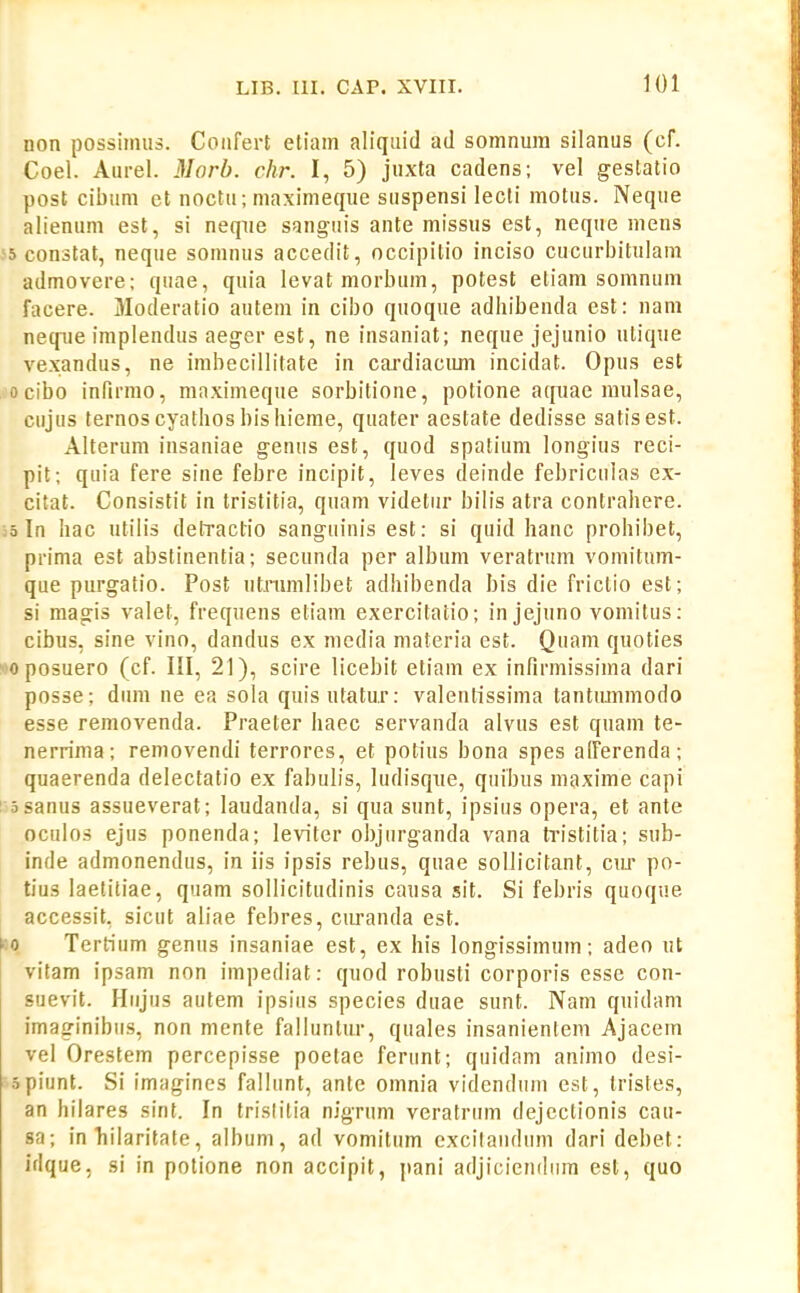 non possimus. Coiifert etiam aliquid ad somnura silanus (cf. Coel. Aurel. 3Iorb. chr. I, 5) juxta cadens; vel gestatio post cibum et noctu; maximeque suspensi lecti motus. Neque alienum est, si neqiie sanguis ante missus est, neque mens 55 constat, neque somnus accedit, occipitio inciso cucurbitulam admovere; quae, quia levatmorbum, potest eliam somnum facere. Moderatio autem in cibo quoque adhibenda est: nam neqiie implendus aeger est, ne insaniat; neque jejunio ulique vexandus, ne irabecillitate in cardiacum incidat. Opus est ,1'ocibo infirmo, mnximeque sorbitione, potione aqiiae raulsae, cujus ternoscyathosbisliieme, quater aestate dedisse satisest. Alterum insaniae genns est, quod spatium longius reci- pit; quia fere sine febre incipit, leves deinde febriculas ex- citat. Consistit in tristitia, quam videtur bilis atra contrahere. ;5 In hac utilis detractio sanguinis est: si quid hanc prohibet, prima est abstinentia; secunda per album veratrum vomitum- que purgatio. Post utnimlibet adhibenda bis die frictio est; si magis valet, frequens etiam exercitatio; in jejuno vomitus: cibus, sine vino, dandus ex nicdia materia est. Quam quoties »joposuero (cf. III, 21), scire licebit etiam ex infirmissima dari posse; dum ne ea sola quis utatur: valentissima tantmnmodo esse removenda. Praeter haec servanda alvus est quam te- nerrima; removendi terrores, et potius bona spes afferenda; quaerenda delectatio ex fabulis, ludisqxie, quibus maxime capi !;5sanus assueverat; laudanda, si qua sunt, ipsius opera, et ante oculos ejus ponenda; leviter objurganda vana tristitia; sub- inde admonendus, in iis ipsis rebus, quae soUicitant, ciir po- tius laelitiae, quam sollicitudinis causa sit. Si febris quoque accessit, sicut aliae febres, curanda est. Tertium genus insaniae est, ex his longissimum; adeo ut vitam ipsam non impediat: qiiod robusti corporis esse con- suevit. Hnjus autem ipsius species duae sunt. Nam qnidam imaginibus, non mente falluntur, quales insanientem Ajacem vel Orestem percepisse poetae ferunt; quidam animo desi- spiunt. Si imagines fallunt, antc orania videndum est, Iristes, an hilares sint. In trislitia nigrum veratrum dejectionis cau- sa; in'hilaritale, album, ad vomitum excilaudum dari debet: idque, si in potione non accipit, jiani adjicieiulnm est, quo