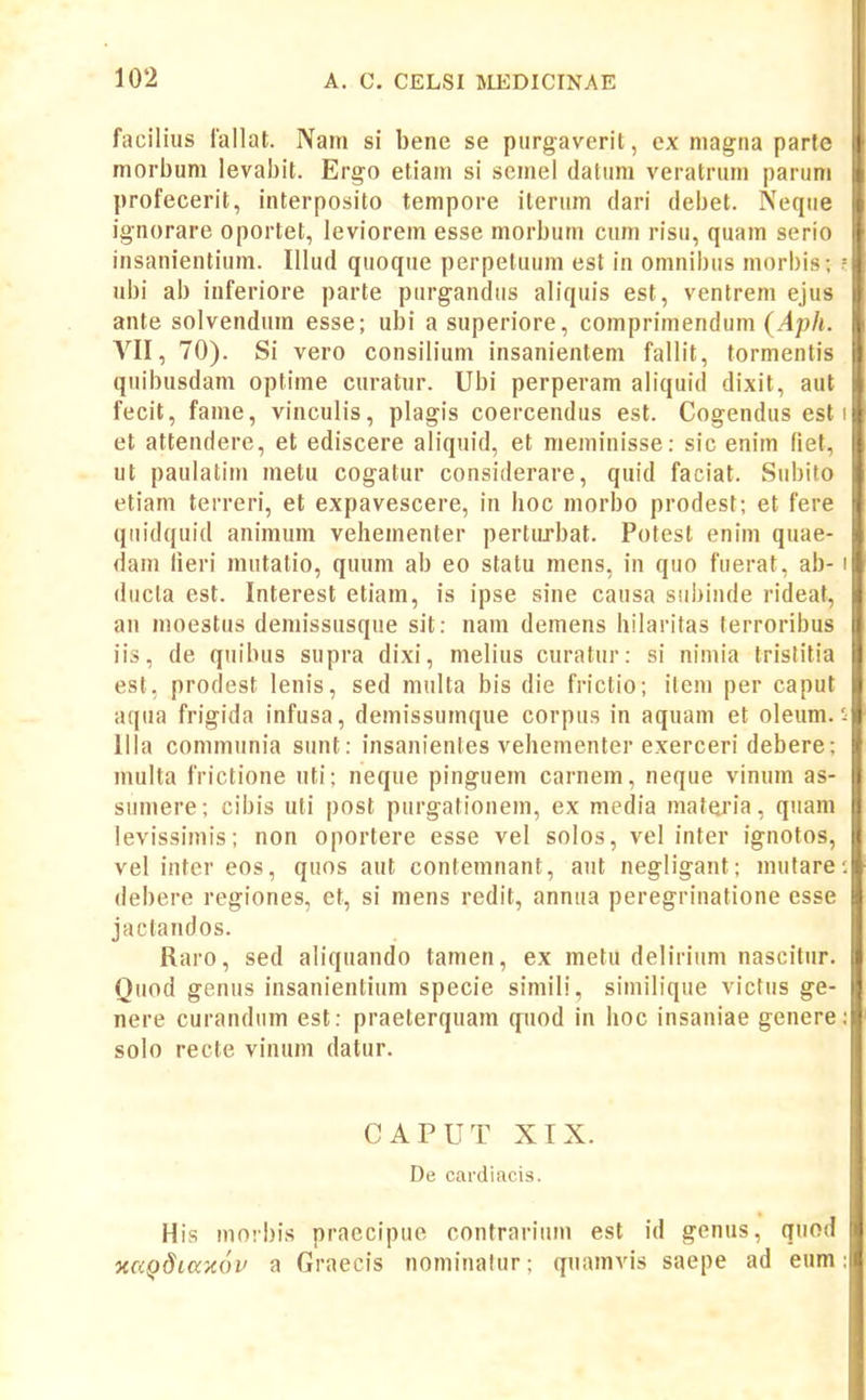 facilius iallat. Nam si bene se purgaverit, ex niagna parle morbum levabit. Ergo etiani si seniel datuni veratruni parum profecerit, interposito tempore iterum dari debet. Neque ignorare oportet, leviorem esse morbum cum risu, quam serio insanientium. Illud quoque perpetuum est in omnibus morbis; ubi ab inferiore parte purgandus aliquis est, ventrem ejus ante solvendum esse; ubi a superiore, comprimendum {Aph. VII, 70). Si vero consilium insanientem fallit, tormentis quibusdam optime curatur. Ubi perperam aliquid dixit, aut fecit, fame, vinculis, plagis coercendus est. Cogendus est et attendere, et ediscere aliquid, et meminisse: sic enim fiet, ut paulatim metu cogatur considerare, quid faciat. Subito etiam terreri, et expavescere, in boc morbo prodest; et fere qiiidquid animum vehementer pertiirbat. Potest enim quae- dam lieri mutatio, quum ab eo statu mens, in quo fuerat, ab- ducla est. Interest etiam, is ipse sine causa siibinde rideaf, an moestus demissusque sit: nam demens hilaritas terroribus iis, de quibus supra dixi, melius curatur: si nimia trislitia est, prodest lenis, sed multa bis die frictio; ileni per caput aqua frigida infusa, demissumque corpus in aquam et oleum. llla communia sunt: insanientes vehementer exerceri debere; niulta frictione uti; neque pinguem carnem, neque vinum as- sumere; cibis uti post purgationem, ex media materia, qiiam levissimis; non oportere esse vel solos, vel inter ignotos, vel inter eos, quos aut contemnant, aut negligant; mutare debere regiones, et, si mens redit, annua peregrinatione esse jactandos. Raro, sed aliquando tamen, ex metu delirium nascitur. Quod genus insanientium specie simili, similique victiis ge- nere curandiim est: praeterquam q^uod in hoc insaniae genere solo recte vinum datur. CAPUT XIX. De cardiacis. His morbis praecipue contrariiim est id genus, qiiod xccQdiccxov a Graecis nominalur; quamvis saepe ad eum
