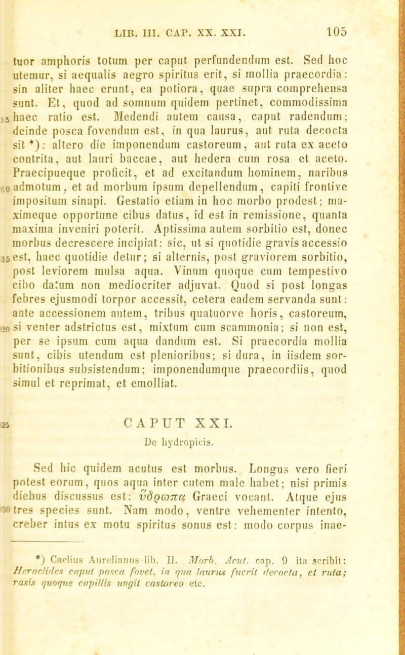 tuor amphoris totuni per capiit perfundendiim est. Sed hoc uleinur, si aequalis aegro spiritus erit, si mollia praecordia: sin aliter haec erunt, ea potiora, quae siipra comprehensa sunt. Et, quod ad somnum quidem perlinet, commodissima 55 haec ralio est. Medendi autem causa, caput radendum : deinde posca fovenduin est, in qua laurus, aut ruta decocta sit*): altero die imponendum castoreum, aiit ruta ex aceto contrita, aut laiiri baccae, aut hedera cuin rosa et aceto. Praecipueque proficit, et ad excitandum hominem, naribiis .oadmotum , et ad morbum ipsum depellendum, capiti fronlive impositum sinapi. Gestatio etiam in hoc morbo prodest; ma- ximeque opportune cibus datus, id est in remissione, quanta maxima inveniri poterit. Aptissima autem sorbilio est, donec morbus decrescere incipiat: sic, ut si quotidie gravis accessio asest, haec quotidie detur; si alternis, post graviorem sorbitio, post leviorem mulsa aqua. Vinuin quoque cum tempestivo cibo datum non mediocriter adjuvat. Quod si post longas febres ejusmodi torpor accessit, cetera eadem servanda sunt: ante accessionem aiitem, tribus quatuorve horis, castoreum, .»0 si venter adstrictus est, mixtum cum scammonia; si non est, per se ipsum cum aqua dandum est. Si praecordia mollia sunt, cibis utendum est plenioribus; si dura, in iisdem sor- bitionibus subsistendum; imponendumque praecordiis, quod simul et reprimat, et emolliat. 35 CAPUTXXI. De liydropifis. Sed hic quidem acutus est morbus. Longus vero fieri potest eorum, quos aqua inter cutcm male habet; nisi primis diebus discussus est: vdgojTta Graeci vocant. Alque ejus •30 tres species sunt. Nam modo, venlre vehementer intento, creber intus ex niotu spiritus sonus est: modo corpus inae- *) Cieliiis Aiirelianns lil). II. Morh. Arul. rnp. 9 ila scribit; J/rrnrJiflcK rnput poxcn fovet. in rjiia inuTiui fxicril 'lecorta, et rnia; ramji r/uoque cnpillis uvgil cnst/jreo etc.