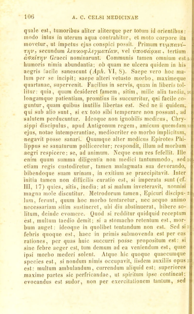 quale esl, tiiinoribiis aliter aliterque per totiim id orienlibus: modo inlus in uteruin aqua coiitrabitur, et rnolo corpore ita movetur, ut impetus ejus conspici possit. Prhnum rvfiTcavC- rrjv, secundum Isvy.ocpksy^arCav, vel VTCOGdoyia. tertium aGy.irriv Graeci nominarunt. Communis lamen omnium est buinoris niinia abundaulia; ob quam ne ulcera quideni in bis aegris lacile sanescunt (Apli. VI, 8). Saepe vero boc ma- lum per se incipit; saepe alteri vetusto morbo, niaximeque quartanae, snpervenit. Facilius in servis, quam in liberi.s tol- litur: quia, quum desideret famein, sitim, mille alia taedia, longamque patientiam, promtius iis succurritur, qni facile co- guntur, quam quibus inutliis libertas est. Sed ne ii quidein, qui sub alio sunt, si ex toto sibi temperare non possunt, ad salutem perducuntur. Ideoque non ignobilis medicus, Cbry- sippi discipulus, apud Anligonum regem, amicum qnenidain ejus, notae intemperantiae, mediocriter eo morbo implicituin, negavit posse sanari. Qiiumque alter medicus Epirotes Phi- lippus se sanaturum polliceretur; respondit, illum ad morbum aegri respicere; se, ad animuni. Neque eum res fefellit. Ule enim quum suinma diligentia non inedici tantummodo, sed etiam regis custodiretur, tanien malagmata sua devorando, bibendoque suam urinain, in exitium se praecipitavit. Inter initia tamen non difficilis curatio est, si imperata sunt (cf. III, 17) quies, sitis, inedia; at si nialum inveferavit, nonnisi magna inole discutitur. Metrodoruin tamen, Epicuri discipu- lum, lerunt, quum boc morbo tentaretur, nec aeqno aniino necessariam sitim sustineret, ubi diii abstinuerat, bibere so- litum, deinde evonierc. Quod si reddilur quidquid receptuin est, mulluin taedio demit; si a stomacho retenlum est, mor- bum auget: ideoqiie in quolibet tentandum non est. Sed si febris quoqiie est, haec in primis submovenda est per eas raliones, per quas huic succurri posse propositum esl: si sinc febre aeger est, tum demum ad ea veniendum est, quae ipsi morbo mederi solent. Atque bic quoque quaecumque species est, si nondum niinis occupavit, iisdem auxiliis opus est: multum ambulandum, currenduin aliquid est; superiores maxime partes sic perfricandae, ut spiritiim ipse contineat; evocandus est sudor, non per exercitaliouem tanlum, sed