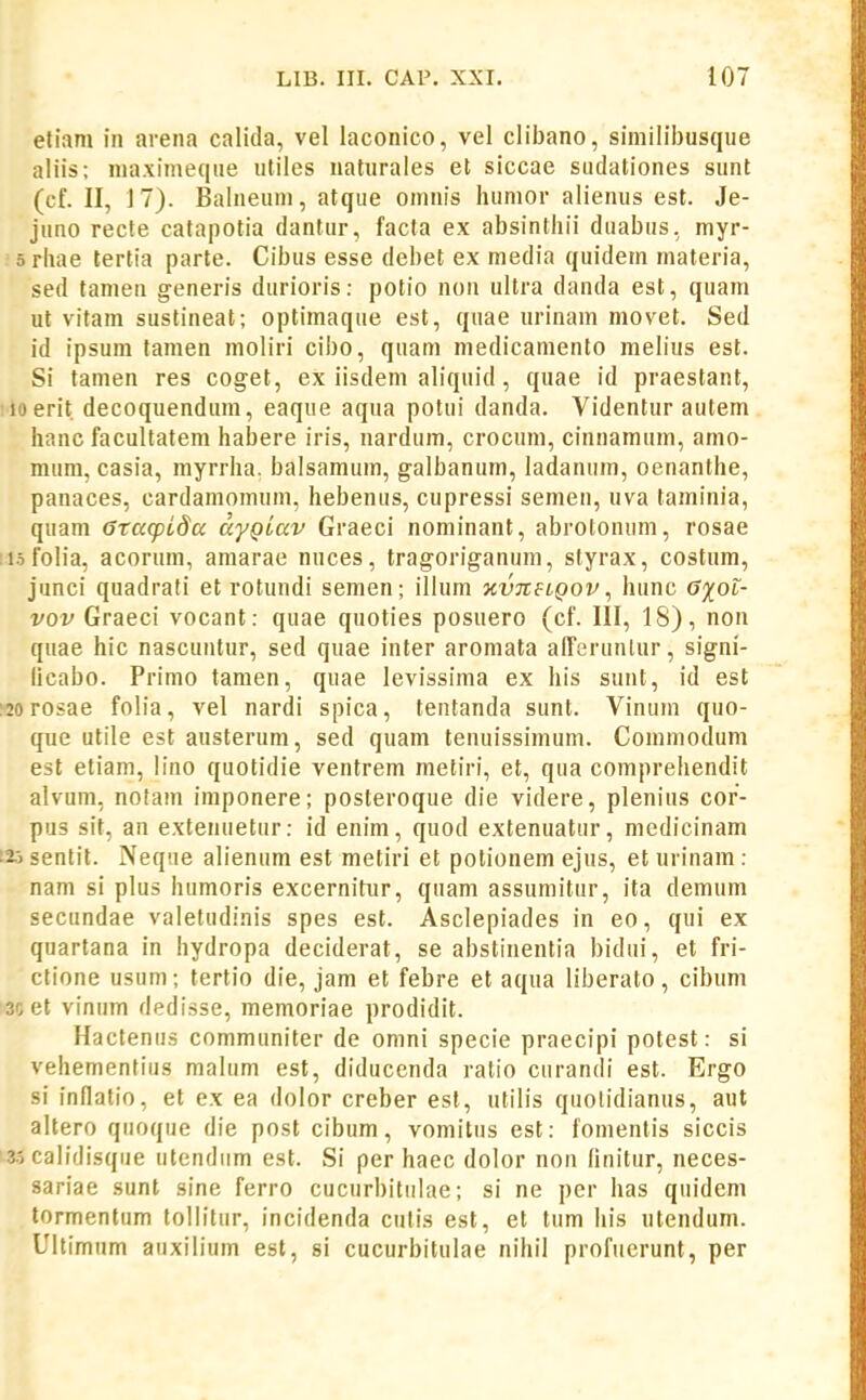 eliam in arena calida, vel laconico, vel clibano, similibusque aliis; maximeque utiles naturales et siccae suclationes sunt (cf. II, 17). Balneum, atque omnis humor alienus est. Je- juno recte catapotia dantur, facta ex absinthii duabus, myr- 5 rbae tertia parte. Cibus esse debet ex media quidem materia, sed tamen generis durioris: potio non ultra danda est, quam ut vitam sustineat; optimaque est, quae urinam movet. Sed id ipsum tamen moliri cibo, quam medicamento melius est. Si tamen res coget, ex iisdem aliquid, quae id praestant, iloerit decoquendum, eaque aqua potui danda. Videntur autem hanc facultatem habere iris, nardum, crocum, cinnamum, amo- mum, casia, myrrha. balsamum, galbanum, ladanum, oenanthe, panaces, cardamomum, hebenus, cupressi semen, uva taminia, quam Gtacpida aygiav Graeci nominant, abrotonum, rosae :i3folia, acorum, amarae nuces, tragoriganum, styrax, costum, junci quadrati et rotundi semen; illum ■nvneiQov ^ hunc 6%oi- vov Graeci vocant: quae quoties posuero (cf. III, 18), non quae hic nascuntur, sed quae inter aromata afferunlur, signi- licabo. Primo tamen, quae levissima ex his sunt, id est :20 rosae folia, vel nardi spica, tentanda sunt. Vinum quo- que utile est austerum, sed quam tenuissimum. Commodum est etiam, lino quotidie ventrem metiri, et, qua comprehendit alvum, nofam imponere; posteroque die videre, plenius cor- pus sit, an extenuetur: id enim, quod extenuatur, medicinam 125 sentit. Neqne alienum est metiri et potionem ejus, et urinam : nam si plus humoris excernitur, quam assumitur, ita demum secundae valetudinis spes est. Asclepiades in eo, qui ex quartana in hydropa deciderat, se abstinentia bidui, et fri- ctione usum; tertio die, jam et febre et aqua liberato, cibum ;>3cet vinum dedisse, memoriae prodidit. Hactenus communiter de omni specie praecipi potest: si vehementius malum est, diducenda ratio curandi est. Ergo si infiatio, et ex ea dolor creber est, utilis quolidianus, aut altero qiioque die post cibum, vomitus est: fomenlis siccis 1-3.5 calidisque utendiim est. Si per haec dolor non finitur, neces- sariae sunt sine ferro cucurbiliilae; si ne per has qiiidem tormentum tollitur, incidenda cutis est, et tum his utendum. Ultimum auxilium est, si cucurbitulae nihil profucrunt, per