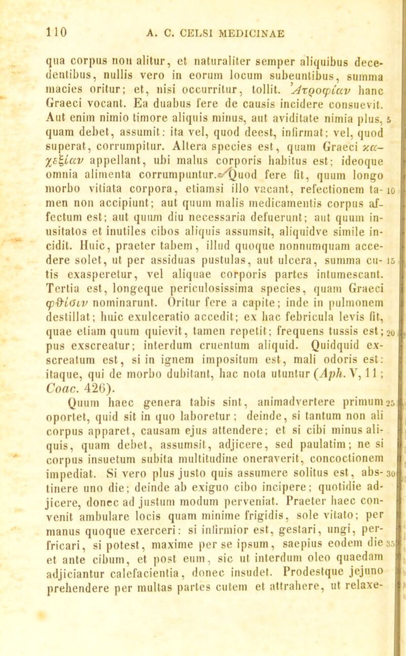 qiia corptis nou alitiir, et naturaliter semper aliquibus dece- (leutibus, nullis vero in eorum locum subeunlibus, summa macies oritur; et, nisi occurrilur, tollit. '^XQOfpiccv hanc Graeci vocant. Ea duabus lere de causis incidere consuevil. Aut enim nimio timore aliquis minus, aut aviditate nimia plus, quam debet, assumit: ita vel, quod deest, infirmat; vel, quod superat, corrumpilur. Allera species est, quam Graeci y.a- %ai,Lav appellant, ubi malus corporis habilus est; ideoque omnia alimenta corrunipunlur.<-/i}uod fere fit, quum longo niorbo vitiata corpora, etiamsi illo vacant, refectionem ta- men non accipiunt; aut quum malis medicamentis corpus af- fectum est; aut quum diu necessaria defuerunt; aiit quuin in- usitatos et inutiles cibos aliquis assumsit, aliquidve simile in- cidit. Huic, praeter tabem, illud quoque nonnumquam acce- dere solet, ul per assiduas pustulas, aut ulcera, summa cii- tis exasperetur, vel aliquae corporis partes intumescant. Tertia est, longeque periculosissima species, quam Graeci (pd^iGiV nominarunt. Oritur fere a capite; inde in pulmonem destillat; huic exulceratio accedit; ex hac febricula levis fit, quae eliam quum quievit, tamen repetit; frequens tussis est; pus exscreatur; interdum cruentum aliquid. Quidquid ex- screatum est, si in ignem impositum est, mali odoris est: itaque, qui de morbo dubitant, hac nota utuntur {Aph. V, 11; Coac. 426). Quum haec genera tabis sint, animadvertere prinuim oportet, quid sit in quo laboretur; deinde, si tantum non ali corpus apparet, causam ejus atlendere; et si cibi minus ali- quis, quam debet, assumsit, adjicere, sed paulatim; ne si corpus insuetum subita multitudine oneraverit, concoctioneni impediat. Si vero plus justo quis assumere solitus est, abs- tinere uno die; deinde ab exiguo cibo incipere; quotidie ad- jicere, donec ad justum modum perveniat. Praeter haec con- venit ambulare locis quam minime frigidis, sole vitato; pcr manus quoque exerceri: si inlirmior est, gestari, ungi, per- fricari, si potest, maxime perseipsum, saepius eodem die et ante cibum, et post eum, sic ut interdum oleo quaedam adjiciantur calcfacienlia, donec insudel. Prodestque jejuno prehendere per mullas partes cutem et attrahere, ut relaxe-