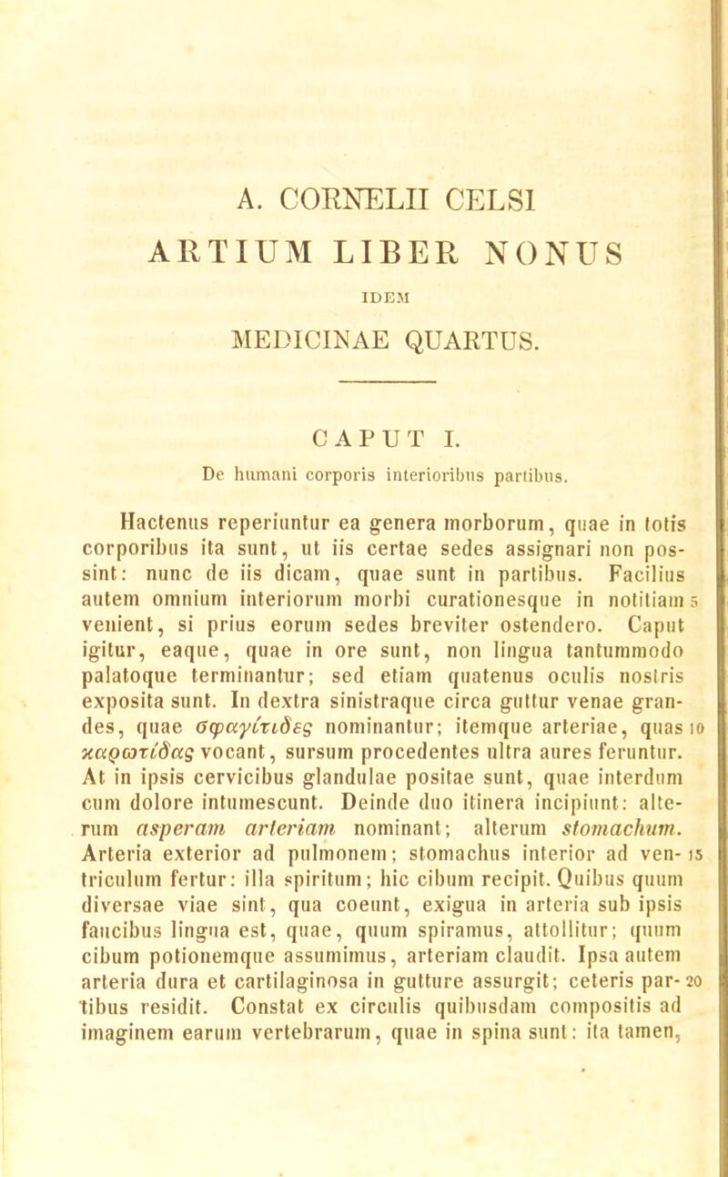 A. CORNELII CELSI ARTIUM LIBER NONUS IDEM MEDICmAE QUARTUS. CAPUT I. De hiimani corporis interioribus partibiis. Hacteniis reperiuntur ea genera morborum, quae in fofis corporibus ita sunt, ut iis certae sedes assignari non pos- sint: nunc de iis dicam, quae sunt in partibiis. Facilius autem omnium interiorum morbi curationesque in notiliam 5 venient, si prius eorum sedes breviter ostendero. Caput igitur, eaque, quae in ore sunt, non lingua tantumraodo palatoque terminantur; sed etiam quatenus oculis nostris exposita sunt. In dextra sinistraque circa guttur venae gran- des, quae GtpayLTides nominantur; itemque arteriae, quas 10 xapojTidaff vocant, sursum procedentes ultra aures feruntur. At in ipsis cervicibus glandulae positae sunt, quae interdum cum dolore intumescunt. Deinde duo itinera incipiunt: alte- rum asperam arfenam nominant; alterum stomachum. Arteria exterior ad pulmonem; stomachus interior ad ven-15 triculum fertur: illa spiritum; hic cibum recipit. Quibus quum diversae viae sint, qua coeunt, exigua in arteria sub ipsis faiicibus lingna est, quae, quum spiramus, attollitur; quiim cibum potionemque assumimus, arteriam claudit. Ipsa autem arteria dura et cartilaginosa in gutture assurgit; ceteris par-20 tibus residit. Constat ex circulis quibiisdam compositis ad imaginem earum vertebrarum, quae in spina sunt: i(a lamen.