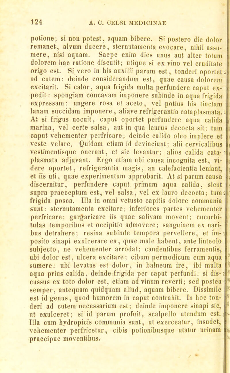 potione; si non potest, aqiiam bibere. Si postero die dolor renianet, alvum ducere, sternutamenta evocare, nihil assu- mere, nisi aquam. Saepe enim dies unus aut alter tolum dolorem hac ralione discutit; utique si ex vino vel crudilate origo est. Si vero in his auxilii parum est, tonderi oportet ^ ad cutem: deinde considerandum est, quae causa doloreni excitarit. Si calor, aqua frigida multa perfundere caput ex- pedit: spongiam concavam imponere subinde in aqua frigida expressam: ungere rosa et aceto, vel potius his tinclam lanam succidam imponere, aliave refrigeranlia cataplasniata. i At si frigus nocuit, caput oportet perfundere aqua calida marina, vel certe salsa, aut in qua laurus decocta sit; lum caput vehementer perfricare; deinde calido oleo implere et veste velare. Quidam etiam id devinciunt; alii cervicalibus vestimentisque onerant, et sic levanlur; alios calida cata-1 plasmata adjuvant. Ergo etiam ubi causa incognita est, vi- dere oportet, refrigerantia magis, an calefacientia leniant, et iis uti, quae experimentum approbarit. At si parum causa discernitur, perfundere caput primum aqua calida, sicut supra praeceptum est, vel salsa, vel ex lauro decocta; tum; frigida posca. Illa in onini vetusto capitis dolore communia sunt: sternutamenta excifare; inferiores partes vehementer perfricare; gargarizare iis quae salivam movent; cucurbi- tulas temporibus et occipitio admovere; sanguinem ex nari- bus detrahere; resina subinde tempora pervellere, et im-5 posito sinapi exulcerare ea, quae male habent, ante linteolo subjecto, ne vehementer arrodat; candentibus ferramentis, uhi dolor esl, ulcera excitare; cibum permodicum cum aqua sumere: ubi levatus est dolor, in balneum ire, ibi multa 'f aqua prius calida, deinde frigida per caput perfundi: si dis-' cussus ex toto dolor est, etiam ad vinum reverti; sed postea semper, antequam quidquam aliud, aquam bibere. Dissimile est id genus, quod humorem in caput contrahit. In hoc ton- deri ad cutem necessarium est; deinde imponere sinapi sic, ut exulceret; si id parum profuit, scalpello utendum est.; v Illa cum hydropicis commujiia sunt, ut exerceatur, insudet, vehementer perfricetur, cibis potionibusque utatur urinam praecipue moventibus.