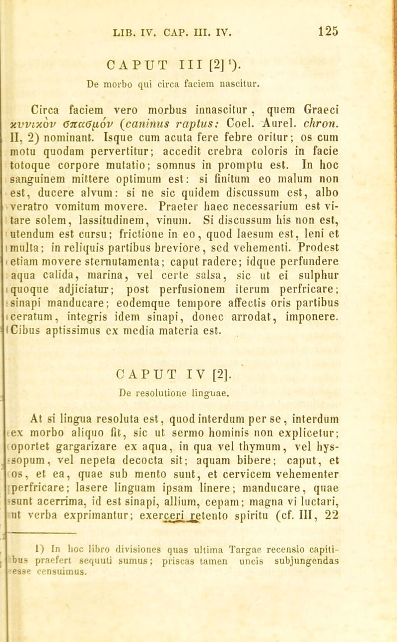 C APUT III [2] De morbo qui circa faciera nascitur. Circa faciem vero morbus innascitur, quem Graeci xvvixov GitaG^ov (caninus raptus: Coel. Aurel. chron. II, 2) nominant. Isque cum acuta fere febre orilur; os cum motu quodam pervertitur; accedit crebra coloris in facie totoque corpore mutatio; somnus in promptu est. In hoc sanguinem mittere optimum est: si finitum eo malum non est, ducere alvum: si ne sic quidem discussum est, albo veratro vomitum movere. Praeter haec necessarium est vi- tare solem, lassitudinem, vinum. Si discussum his non est, utendum est cursu; frictione in eo, quod laesum est, leni et imulta; in reliquis partibus breviore, sed vehementi. Prodest I etiam movere sterautamenta; caput radere; idque perfundere aqua calida, marina, vel certe salsa, sic ut ei sulphur iquoque adjiciatur; post perfusionem iterum perfricare; sinapi manducare; eodemque tempore affectis oris partibus iceratum, integris idem sinapi, donec arrodat, imponere. iCibus aptissimus ex media materia est. CAPUT IV [2]. De resolutioae linguae, At si lingua resoluta est, quodinterdum per se, interdum tex morbo aliquo fit, sic ut sermo hominis non explicetur; oportet gargarizare ex aqua, in qua vel thymum, vel hys- •sopum, vel nepeta decocta sit; aquam bibere; caput, et os, et ea, quae sub mento sunt, et cervicera vehementer rperfricare; lasere linguam ipsam linere; manducare, quae •sunt acerrima, id est sinapi, allium, cepam; magna vi hictari, ut verba exprimanlur; exercen_retento spiritu (cf. 111, 22 1) In Iioc libro divisiones quas ultima Targae recensio capiti- bu9 pracfert sequuU sumus; priscas tamen uncis subjungendas •esse censuimus.