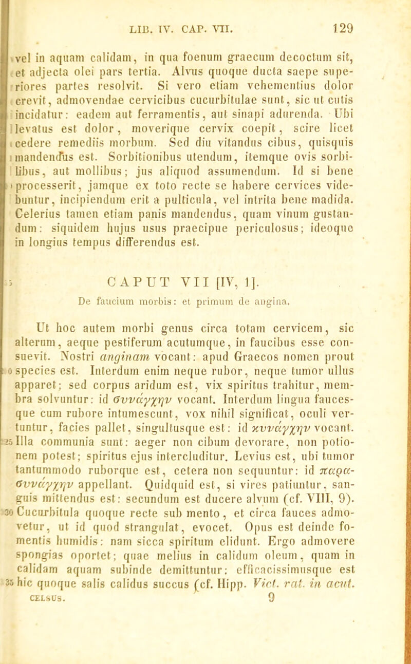 vel in aqiiani calulani, in qua foenum graecum decocluni sit, L>t adjecta olei pars lertia. Ahns quoque ducla saepe snpe- riores partes resolvit. Si vero eliam veliemcnlius dolor crevit, admovendae cervicibus cucurbilulae sunt, sic ut culis incidalur: eadem aut ferramentis, aut sinapi adurenda. Vbi evatus est dolor, moverique cervix coepit, scire licet edere remediis niorbuni. Sed diu vitandus cibus, quisquis landendus est. Sorbitionibus utendum, itemque ovis sorbi- ibus, aut mollibus; jus aliqiiod assumendum. Id si bene Mocesserit, jamque ex toto recte se habere cervices vide- luntur, incipiendum erit a pulticula, vel intrita bene madida. Celerius tamen etiam panis mandendus, quam vinum gustan- dum: siquidem hujus usus praecipue periculosus; ideoquc in longius tenipus differendus est. CAPUT VII [IV, 1]. De faucium morbis: et primiim de aiigiiia. Ut hoc autem niorbi genus circa totam cervicem, sic alterum, aeque pestiferum acutumque, in faucibus esse con- suevit. Nostri anginam yocsnl: apud Graecos nomen prout species est. Interdum enim neque rubor, neque tumor ullus apparet; sed corpus aridum est, vix spiritus Irahitur, meni- bra solvuntur: id Gvvdyxfjv vocant. Interdum lingua fauces- que cum rubore intumescunt, vox nihil signi/icat, oculi ver- tuntur, facies pallet, singultusque est: id xvvdyxTjv yocani. Illa communia sunt: aeger non cibum devorare, non potio- nem potest; spiritus cjus intercluditur. Levius est, ubi tumor tantummodo ruborque est, cetera non sequuntur: id TCaQa- 6vvdy/}]v appellant. Quidquid est, si vires patiuntur, san- guis mittendus est: secundum est ducere alvum (cf. VIII, 9). Cucurbitula quoque recte sub mento, et circa fauces admo- vetur, ut id quod strangulat, evocet. Opus est deinde fo- mentis liumidis: nam sicca spiritum elidunt. Ergo admovere spongias oporlet; qiiae meliiis in calidiim oleum, quam in calidam aquam subinde demittuntiir: cfficacissimusqiie est hic quoque salis calidus succus ^cf. Hipp. Virl. rat. in acut. CELSUS. 9