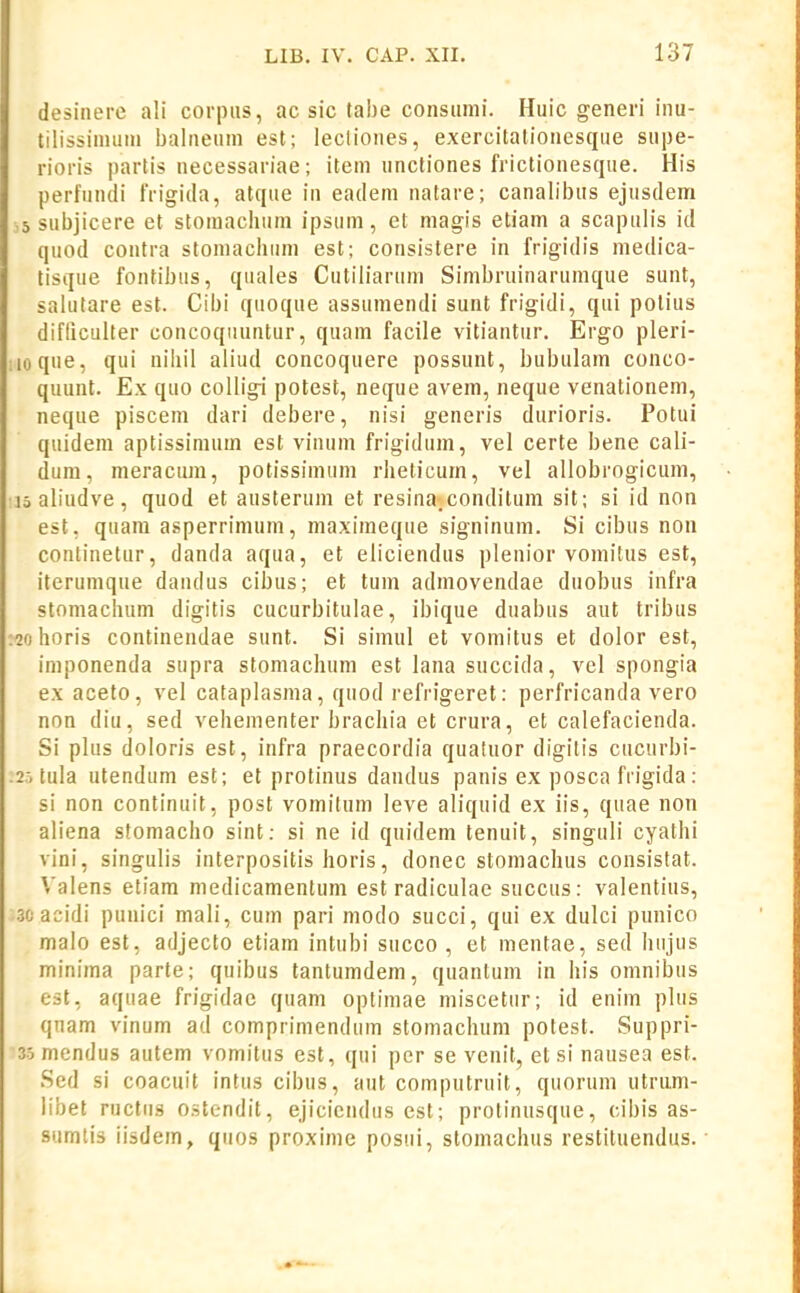 desinere ali corpiis, ac sic tabe consiimi. Huic generi inu- tilissinnini balneum est; lecliones, exercitationesque supe- rioris partis uecessariae; item unctiones frictionesque. His perfundi IVigida, atque in eadem uatare; canalibus ejusdem 5 subjicere et stomachum ipsum, et magis etiam a scapulis id quod coutra stomaclium est; consistere in frigidis medica- tisque fontibus, quales Cutiliarum Simbruinarumque sunt, salutare est. Cibi quoque assumendi sunt frigidi, qui potius difliculter concoqiiuntur, quam facile vitiantur. Ergo pleri- iioque, qui niliil aliud concoquere possunt, bubulam conco- quunt. Ex quo colligi potest, neque avem, neque venationem, neque piscem dari debere, nisi generis durioris. Potui quidem aptissimum est vinum frigidum, vel certe bene cali- dum, meracum, potissimum rhelicum, vel allobrogicum, 15 aliudve, quod et austerum et resina.conditum sit; si id non est, quara asperrimum, maximeque signinum. Si cibus non continetur, dauda aqua, et eliciendus plenior vomitus est, iterumque daudus cibus; et tum admovendae duobus infra stomachum digitis cucurbitulae, ibique duabus aut tribus :2ohoris continendae sunt. Si simul et vomitus et dolor est, imponenda supra stomachum est lana succida, vel spongia ex aceto, vel cataplasma, quod refrigeret: perfricanda vero non diu, sed vehementer brachia et crura, et calefacienda. Si plus doloris est, infra praecordia quatuor digilis cucurbi- .^.'i tula utendum est; et protinus dandus panis ex posca frigida: si non continuit, post vomitum leve aliquid ex iis, quae non aliena sfomacho sint; si ne id quidem tenuit, singuli cyathi vini, singulis interpositis horis, donec stomachus consistat. Valens etiam medicamentum est radiculae succus: valentius, 3cacidi punici mali, cum pari modo succi, qui ex dulci punico malo est, adjecto etiam intubi succo , et mentae, sed hujus minima parte; quibus tantumdem, quantum in his omnibus est, aquae frigidae quam optimae miscetur; id enim plus qnam vinum ad comprimendum stomachum potest. Suppri- 3.5mendus autem vomitus est, qui per se venit, et si nausea est. Sed si coacuit intus cibus, aut computruit, quorum utrum- libet ructns ostendit, ejicicndus est; protinusque, oibis as- sumlis iisdem, qiios proxime posui, stomachus restituendus.