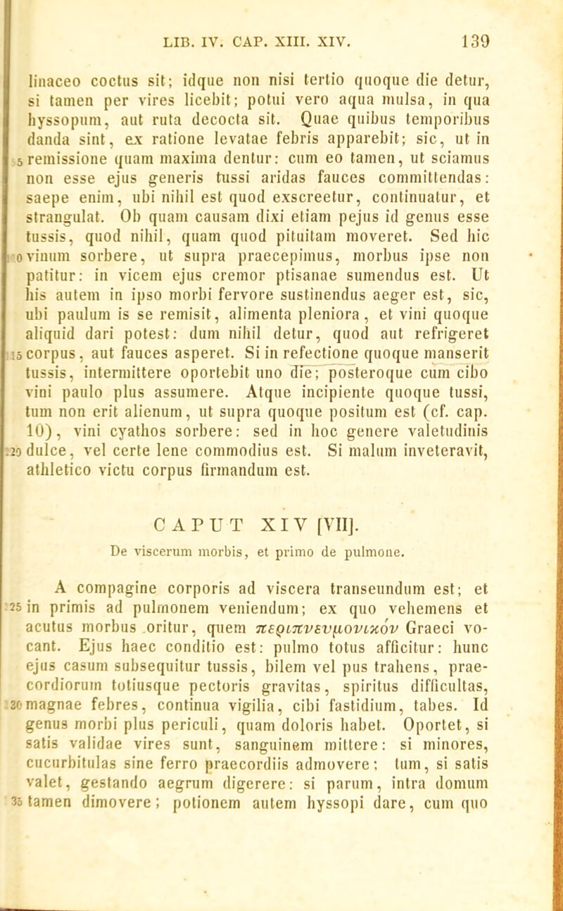 linaceo coctus sit; idque non nisi tertio quoque die detur, si tamen per vires licebit; potiii vero aqua mulsa, in qua hyssopum, aut ruta decocta sit. Quae quibus temporibus danda sint, ex ratione levatae febris apparebit; sic, ut in 5 remissione quam maxima dentur: cum eo tamen, ut sciamus non esse ejus generfs tiissi aridas fauces committendas: saepe enim, ubi nihil est quod exscreetur, continuatur, et strangulat. Ob quam causam dixi etiam pejus id genus esse lussis, quod nihil, quam quod pituitam moveret. Sed hic I oviuum sorbere, ut supra praecepimus, morbus ipse non patitur: in vicem ejus cremor ptisanae sumendus est. Ut his autem in ipso morbi fervore sustinendus aeger est, sic, ubi paulum is se remisit, alimenta pleniora, et vini quoque abquid dari potest: dum nihil detur, quod aut refrigeret locorpus, aut fauces asperet. Si in refectione quoque manserit tussis, intermiltere oportebit uno fffe; posteroque cum cibo vini paulo plus assumere. Atque incipiente quoque lussi, tum non erit alienum, ut supra quoque positum est (cf. cap. 10), vini cyathos sorbere: sed in hoc genere valetudinis :2odulce, vel certe lene commodius est. Si malum inveteravit, athletico victu corpus firmandum est. CAPUT XIV [VIIJ. De viscerum morbis, et primo de pulmoue. A compagine corporis ad viscera transeundum est; et 25 in primis ad pulmonem veuiendum; ex quo vehemens et acutus morbus oritur, qtiem neQtTCvsv^ovLKOv Graeci vo- cant. Ejus haec conditio est: pulmo totus afficitur: hunc ejus casum subsequitur tussis, bilem vel pus trahens, prae- cordiorum totiusque pectoris gravitas, spiritus difficultas, 33omagnae febres, continua vigilia, cibi fastidium, tabes. Id genus morbi plus periculi, quam doloris habet. Oportet, si satis validae vires sunt, sanguinem mittere: si minores, cucurbitulas sine ferro praecordiis admovere; lum, si satis valet, gestando aegrum digerere: si parum, intra domum 35 tamen dimovere; potionem autem hyssopi dare, cum quo