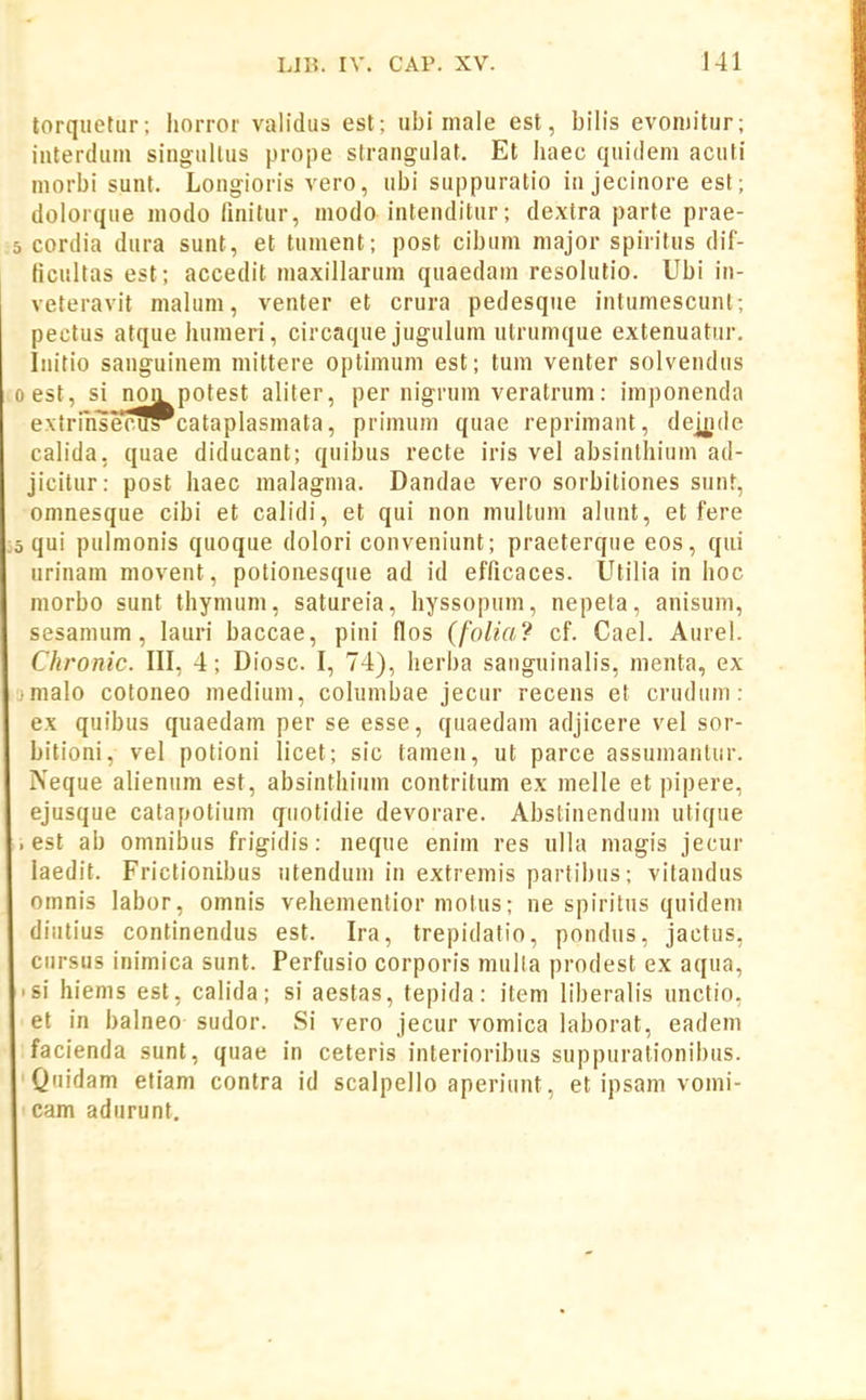 torqiietur: horror validus est; ubi male est, bilis evoniitur; iaterdum singullus prope strangulat. Et liaec quidem acuti niorbi sunt. Longioris vero, ubi suppuratio in jecinore est; dolorque modo finitur, moda intenditur; dextra parte prae- 5 cordia dura sunt, et tument; post cibum major spiritus dif- ficultas est; accedit maxillarum quaedani resolutio. Ubi in- veteravit malum, venter et crura pedesque intumescunt; pectus atque humeri, circaque jugulum utrumque extenuatur. Initio sanguinem mittere optimum est; tum venter solvendus oest, si non potest aliter, per nigrum veratrum: imponenda extrihsenfPcataplasmata, primum quae reprimant, deiyde calida, quae diducant; quibus recte iris vel absinlhium ad- jicitur: post haec malagma. Dandae vero sorbiliones sunt, omnesque cibi et calidi, et qui non mullum alunt, et fere 5 qui pulmonis quoque dolori conveniunt; praeterque eos, qui urinam movent, potionesque ad id efficaces. Utilia in hoc morbo sunt thynium, satureia, hyssopum, nepeta, anisuni, sesanium, lauri baccae, pini flos (folia? cf. Cael. Aurel. Chronic. III, 4; Diosc. I, 74), herba sanguinalis, menta, ex ■ malo cotoneo medium, columbae jecur recens et crudum: ex quibus quaedam per se esse, quaedam adjicere vel sor- bitioni, vel potioni licet; sic tamen, ut parce assumantur. Neque alienum est, absinthium contritum ex melle et pipere, ejusque catapotium quotidie devorare. Abstinendum utique ■ est ab omnibus frigidis: neque enim res ulla magis jecur laedit. Frictionibus utendum in extremis partihus; vitandus omnis labor, omnis vehementior motus; ne spiritus quidem diutius continendus est. Ira, trepidatio, pondus, jactus, cursHs inimica sunt. Perfusio corporis multa prodest ex aqua, >si hienis est, calida; si aestas, tepida: item liberalis unctio, et in balneo sudor. Si vero jecur vomica laborat, eadem facienda sunt, quae in ceteris interioribus suppurationibus. Quidam etiam contra id scalpello aperiunt, et ipsam vomi- cam adurunt.