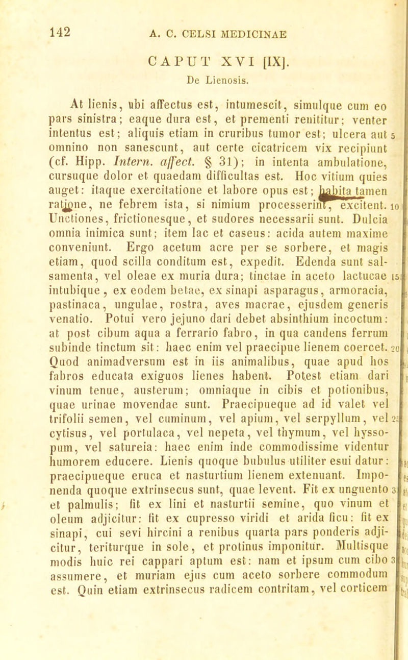 CAPUT XVI [IX]. De Lienosis. At li enis, ubi affectus est, intumescit, simulcjue cum eo pars sinistra; eaque dura est, et prementi renititur; venter intentus est; aliquis etiam in cruribus tumor est; ulcera aut 5 omnino non sanescunt, aut certe cicatricem vix recipiunt (cf. Hipp. Intern. ajfect. § 31); in intenta ambulatione, cursuque dolor et quaedam difficultas est. Hoc vitium quies auget: itaque exercitatione et labore opus est; Lyibita tamen ratjgne, ne febrem ista, si nimium processerinT, exciteut. 10 Uncliones, frictionesque, et sudores necessarii sunt. Dulcia omnia inimica sunt; item lac et caseus: acida auteni maxinie conveniunt. Ergo acetum acre per se sorbere, et niagis etiam, quod scilla conditum est, expedit. Edenda suut sal- samenta, vel oleae ex muria dura; tinclae in aceto lactucae 15 intubique , ex eodem betao, ex sinapi asparagus, armoracia, pastinaca, ungulae, rostra, aves macrae, ejusdem geueris venatio. Potui vero jejuno dari debet absinthium incoctum: at post cibum aqua a ferrario fabro, in qua candens ferrum 1 subinde tinctum sit: liaec enim vel praecipue lienem coercet. 20 , Quod animadversum est in iis animalibus, quae apud hos fabros educata exiguos lienes habent. Potest etiam dari 1, vinum tenue, austerum; oniniaque in cibis et potionibus, quae urinae movendae sunt. Praecipueque ad id valet vel trifolii semen, vel cuminum, vel apium, vel serpyllum, vel 2: cytisus, vel portulaca, vel nepeta, vel thymum, vel hysso- pum, vel satureia: haec enim inde commodissime videntur humorem educere. Lienis quoque bubulus utiliter esui datur: praecipueque eruca et nasturtiuni lienem extenuant. Impo- (j nenda quoque extrinsecus sunt, quae levent. Fit ex unguento 3 (i et palmulis; fit ex lini et nasturtii semine, quo vinum et d oleum adjicitur: fit ex cupresso viridi et aridaficu: fit ex sinapi, cui sevi hircini a renibus quarta pars pouderis adji- citur, teriturque insole, et protinus imponitur. Mullisque modis huic rei cappari aptum est: nam et ipsum cum cibo 3 assumere, et muriam ejus cum aceto sorbere commodum est. Quin etiam extrinsecus radicem contritam, vel corticem (,