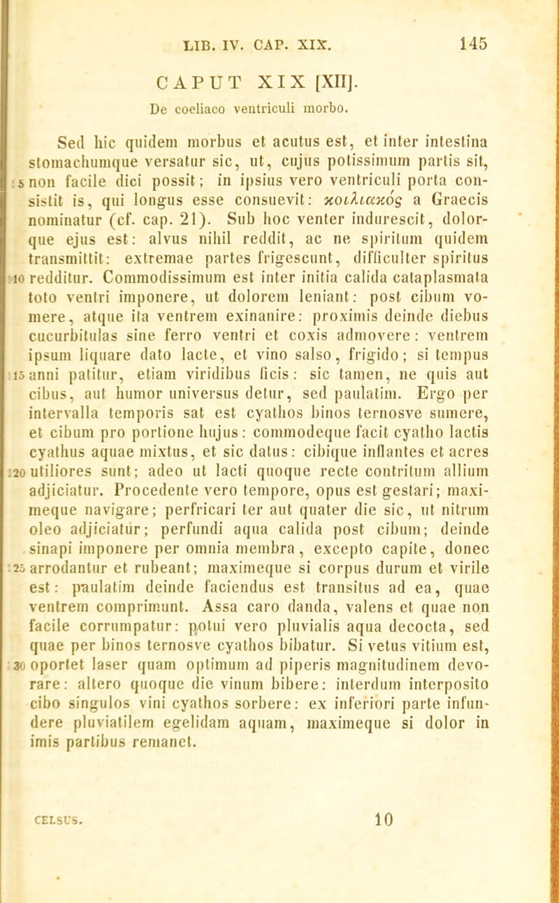 CAPUT XIX [XII]. De coeliaco ventriculi morbo. Seil liic quidem morbiis et aciitus est, et inter inteslina stomacluimque versatur sic, ut, ciijus potissinuim partis sit, :snon facile dici possit; in ipsius vero ventriculi porta con- sistit is, qui longus esse consuevit: jfOtAtaKog a Graecis nominatur (cf. cap. 21). Sub lioc venter indurescit, dolor- que ejus est: alvus niliil reddit, ac ne spirilum quidem transmittit: extremae partes frigescunt, diflicuUer spiritus :io redditur. Commodissinuim est inter initia calida cataplasmala toto ventri imponere, ut dolorem leniant: post cibum vo- mere, atqiie ita ventrem exinanire: proximis deinde diebus cucurbitulas sine ferro ventri et coxis admovere: ventrem ipsum liquare dato lacte, et vino salso, frigido; si tempus :ioanni patitiir, etiam viridibus (icis: sic tamen, ne quis aut cibus, aut humor universus detur, sed paulatim. Ergo per intervalla temporis sat est cyathos binos ternosve sumere, et cibum pro portione hiijus: coinmodeque facit cyatlio lactis cyathus aquae mixtus, et sic dalus: cibique inflantes et acres ;20 utiliores sunt; adeo ut lacti quoque recte contrilum allium adjiciatur. Procedente vero tempore, opus est gestari; maxi- meque navigare; perfricari ter aut quater die sic, ut nitrum oleo adjiciatiir; perfundi aqua calida post cibum; deinde sinapi iinponere per omnia membra, excepto capite, donec :2o arrodantur et rubeant; maximeque si corpus durum et virile est: paulatim deinde faciendus est transitus ad ea, quae ventrem comprim.unt. Assa caro danda, valens et quae non facile corrumpatur: potui vero pluvialis aqua decocta, sed quae per binos ternosve cyathos bibatur. Si vetus vitium est, 30 oportet laser quam optimum ad piperis magnitudinem devo- rare: altero qiioque die vinum bibere: interdum intcrposito cibo singulos vini cyathos sorbere: ex inferiori parte infun- dere pluviatilem egelidam aqiiam, inaximeque si dolor in imis partibus remanet. CELSUS. 10