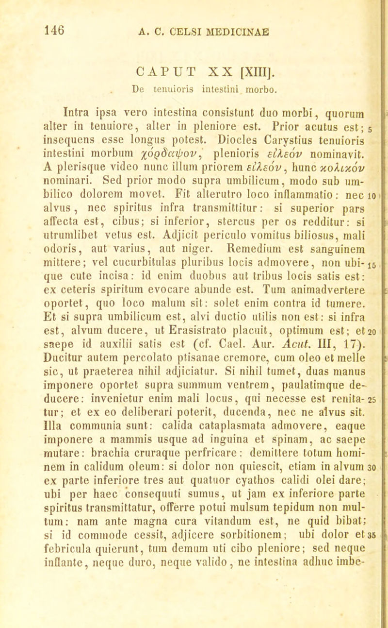 CAPUT XX [XIII]. De teuiuoris intestini morbo. Intra ipsa vero intestina consistunt duomorbi, quorum alter in tenuiore, alter in pleniore est. Prior acutus est; 5 insequens esse longiis potest. Diocles Carystius tenuioris intestini morbum lOQdarpov^ plenioris siXeov nominavit. A plerisque video nunc ilhim priorem sikaov, hunc xohxov nominari. Sed prior modo supra umbilicum, modo sub um- bilico dolorem movet. Fit alterutro loco indammatio: nec 10 alvus, nec spiritus infra transmittitur: si superior pars affecta est, cibus; si inferior, stercus per os redditur: si utrumlibet vetus est. Adjicit periculo vomitus biliosus, mali odoris, aut varius, aut niger. Remedium est sanguinem mittere; vel cucurbitulas pluribus locis admovere, non ubi-15 que cute incisa: id enim duobus aut tribus locis satis est: ex ceteris spiritum evocare abunde est. Tum aniraadvertere oportet, quo loco malum sit: solet enim contra id tumere. Et si supra umbilicum est, alvi ductio utilis non est: si infra est, alvum ducere, ut Erasistrato placuil, optimum est; et20 saepe id auxilii satis est (cf. Cael. Aur. Acnt. III, 17). Ducitur autem percolato ptisanae cremore, cum oleo et melle sic, ut praeterea nihil adjiciatur. Si nihil tumet, duas manus imponere oportet supra summum ventrem, paulatimque de- ducere: invenietur enim mali locus, qui necesse est renita-25 tur; et ex eo deliberari poterit, ducenda, nec ne alvus sit. Illa communia sunt: calida cataplasmata admovere, eaque imponere a mammis usque ad inguina et spinam, ac saepe mutare: brachia cruraque perfricare: demittere totum homi- nem in calidum oleum: si dolor non quiescit, etiam in alvum 30 ex parte inferiore tres aut quatuor cyathos calidi olei dare; ubi per haec consequuti sumus, ut jam ex inferiore parte spiritus transmittatur, ofFerre potui mulsum tepidum non mul- tum: nam ante magna cura vitandura est, ne quid bibat; si id commode cessit, adjicere sorbitionem; ubi dolor etss febricula quierunt, tura demum uti cibo pleniore; sed neque inllanle, neque duro, neque valido, ne intestina adhuc imbc-