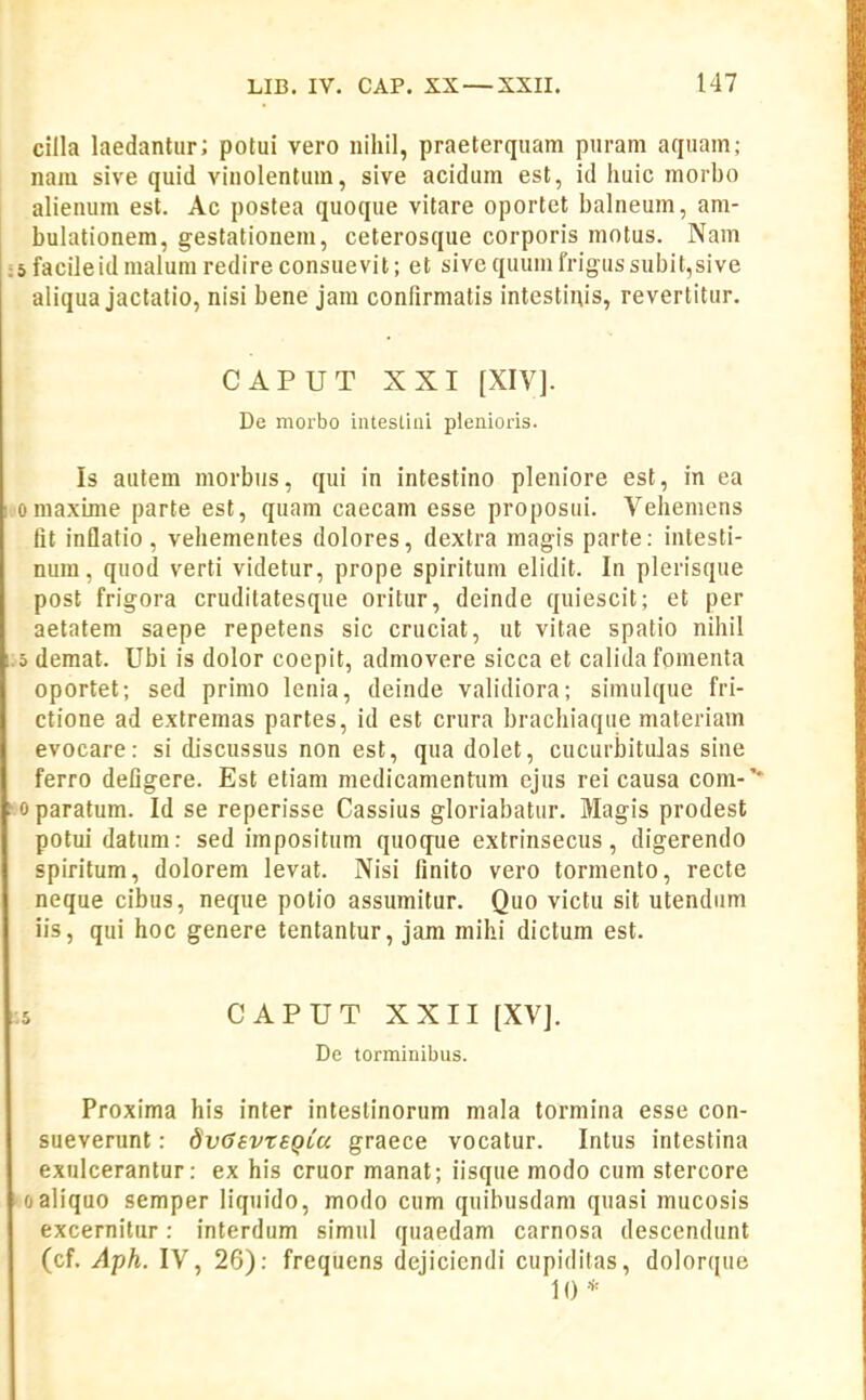 cilla laedantiir; potui vero iiihil, praeterquam puram aquam; nara sive quid viiiolentum, sive acidum est, id huic morbo alieuum est. Ac postea quoque vitare oportet balneum, am- bulationem, gestationem, ceterosque corporis motus. Nam sfacileidnialum redire consuevit; et sive quumfrigussubit,sive aliqua jactatio, nisi bene jara confirmatis intestinis, revertitur. CAPUT XXI [XIV]. De morbo intestini plenioris. Is autem morbiis, qui in intestino pleniore est, in ea omaxLme parte est, quam caecara esse proposui. Vehemens fit inflatio, vehementes dolores, dextra raagis parte: intesti- nura, quod verti videtur, prope spiritum elidit. In plerisque post frigora cruditatesque oritur, deinde quiescit; et per aetatem saepe repetens sic cruciat, ut vitae spatio nihil 5 demat. Ubi is dolor coepit, admovere sicca et calida foraenta oportet; sed primo lenia, deinde validiora; simulque fri- ctione ad extremas partes, id est crura brachiaque materiam evocare: si discussus non est, qua dolet, cucurbitu]as sine ferro defigere. Est etiam medicamentum ejus rei causa cora-'* 0 paratura. Id se reperisse Cassius gloriabatur. Magis prodest potui datum: sed impositum quoque extrinsecus, digerendo spiritum, dolorera levat. Nisi finito vero torraento, recte neque cibus, neque potio assumitur. Quo victu sit utendum iis, qui hoc genere tentantur, jam raihi dictum est. :5 CAPUTXXII [XV]. De torminibus. Proxima his inter intestinorum mala torraina esse con- sueverunt: dvGevrsQLu graece vocatur. Intus intestina exulcerantur: ex his cruor manat; iisque modo cum stercore oaliquo semper liquido, modo cum quibusdam quasi raucosis excernitur: interdum simul quaedam carnosa descendunt (cf. Aph. IV, 26): frequens dejiciendi cupidilas, dolorque