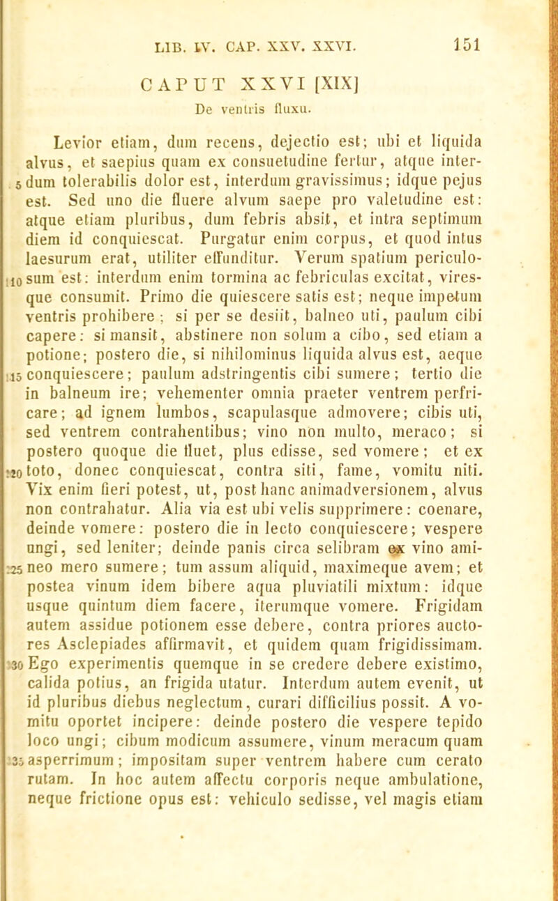 C APUT XXVI [XIX] De venlris fluxu. Levior etiain, dum recens, dejectio est; ubi et liquida alvus, et saepius quam ex consuetudine ferlur, atque inter- dum tolerabilis dolor est, interdum gravissimus; idque pejus est. Sed uno die fluere alvum saepe pro valeludine est: alque etiam pluribus, dum febris absit, et intra septimum diera id conquiescat. Purgatur enim corpus, et quod intus laesurum erat, uliliter etTunditur. Verum spatium periculo- sum est: interdam enim tormina ac febriculas excitat, vires- que consumit. Primo die quiescere satis est; neque impetum ventris prohibere : si per se desiit, balneo uti, paulum cibi capere; simansit, abstinere non solum a cibo, sed etiam a potione; postero die, si nihilominus liquida alvus est, aeque conquiescere; paulum adstringentis cibi sumere ; tertio die in balneum ire; vehementer omnia praeter ventrem perfri- care; ad ignera lurabos, scapulasque admovere; cibis uti, sed ventrem contrahentibus; vino nOn multo, meraco; si postero quoque die fluet, plus edisse, sed vomere; et ex toto, donec conquiescat, conlra siti, fame, vomitu niti. Vix enim fieri potest, ut, post hanc animadversionem, alvus non contrahatur. Alia via est ubi velis supprimere : coenare, deinde vomere: postero die in lecto conquiescere; vespere ungi, sed leniter; deinde panis circa selibrani ^ vino ami- neo mero suraere; tum assum aliquid, niaximeque avem; et postea vinum idem bibere aqua pluviatili mixtum: idque usque quintum diem facere, iterumque vomere. Frigidam autem assidue potionera esse debere, contra priores aucto- res Asclepiades affirmavit, et quidem quam frigidissimam. Ego experimenlis quemque in se credere debere existimo, cab'da polius, an frigida utatur. Interdum autem evenit, ut id pluribus diebus neglectum, curari difficilius possit. A vo- mitu oportet incipere: deinde postero die vespere tepido loco ungi; cibum modicum assumere, vinum meracum quam asperrimum; impositam super ventrem habere cum cerato rutam. In hoc autem alTectu corporis neque ambulatione, neque frictione opus est: vehiculo sedisse, vel magis eliani