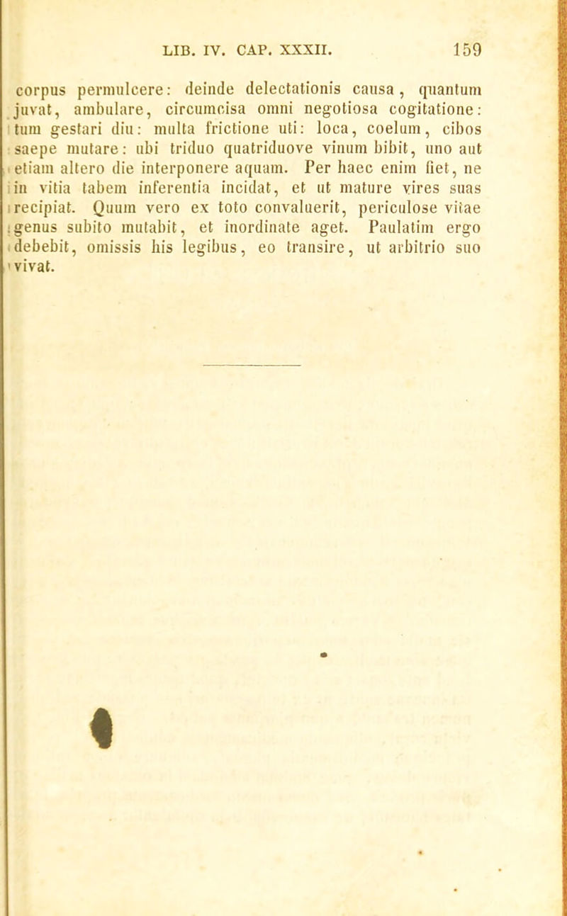 corpus permiilcere: deinde delectationis causa, qiiantum juvat, ambiilare, circumolsa omni negotiosa cogitatione: : tum gestari diu: multa frictione uti: loca, coelum, cibos saepe mutare: ubi triduo quatriduove vinum bibit, uno aut -eliam altero die interponere aquam. Per haec enim fiet, ne in vitia tabem inferentia incidat, et ut mature vires suas irecipiat. Quum vero ex toto convaluerit, periculose viiae igenus subito mutabit, et inordinate aget. Paulatim ergo idebebit, omissis liis legibus, eo transire, ut arbitrio suo ' vivat.