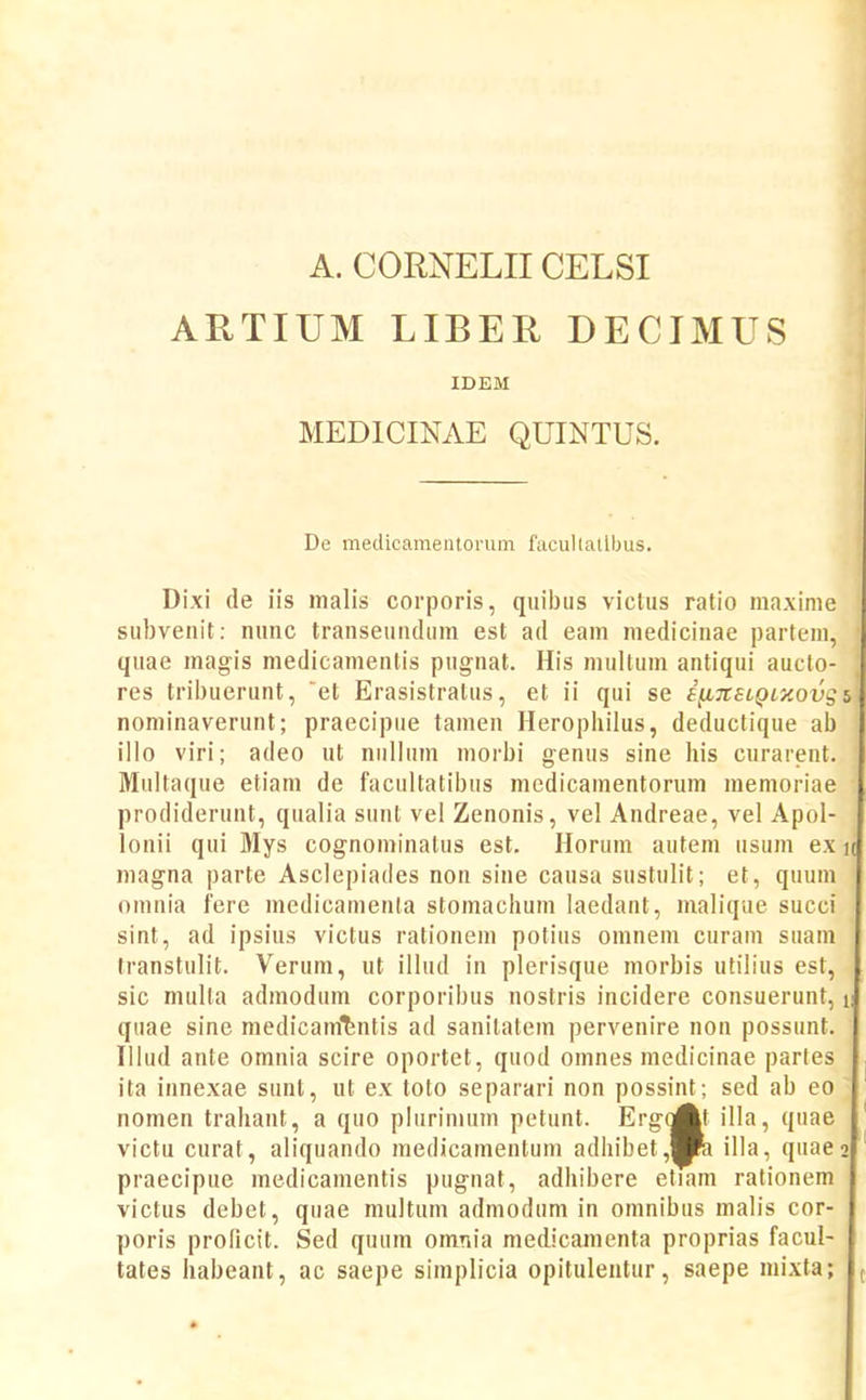 A. CORNELIICELSI ARTIUM LIBER DECIMUS IDEM MEDICINAE QUINTUS. De medicamentorum facullatlbus. Dixi de iis malis corporis, quibiis viclus ratio maxime subvenit: nunc transeundura est ad eam medicinae partem, quae magis medicamentis pugnat. His multum antiqui aucto- res tribuerunt, et Erasistratus, et ii qui se i^TteiQLy.ovg b nominaverunt; praecipue tamen Herophilus, deductique ab illo viri; adeo ut niillum morbi genus sine his curarent. Multaque etiam de facultatibus medicamentorum memoriae prodiderunt, qualia sunl vel Zenonis, vel Andreae, vel Apol- lonii qui Mys cognominalus est. Horum autem usum ex k magna parte Asclepiades non sine causa sustulit; et, quum omnia fere medicatnenla stomachum laedant, malique succi sint, ad ipsius victus rationem potius omnem curam suam transtulit. Verum, ut illud in plerisque morbis utilius est, sic multa admodum corporibus nostris incidere consuerunt, i; quae sine medicam^^ntis ad sanilatem pervenire non possunt. Illud ante omnia scire oportet, quod omnes niedicinae parfes ita innexae sunt, ut ex toto separari non possint; sed ab eo nomen trahant, a quo plurinium petunt. ErgoAt illa, quae victu curat, aliquando medicamentum adhibet,Hra illa, quaeo praecipue medicamentis pugnat, adhibere etiam rationem victus debet, quae multum admodum in omnibus malis cor- poris prohcit. Sed quum omnia medicamenta proprias facul- tates habeant, ac saepe simplicia opitulentur, saepe mixta; (