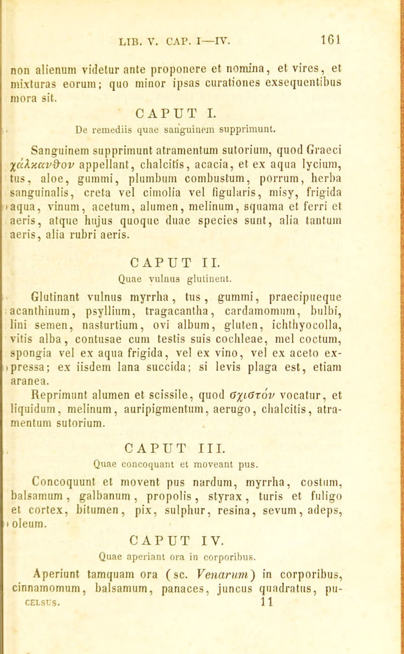 non alienum vldelur ante proponere et nomina, et vires, et nii.xturas eoruni; quo minor ipsas curaliones exsequentibus niora sit. CAPUT L De reniediis quae sanguiuem supprimunt. Sanguinem supprimunt atramentum sutorium, quod Graeci XccXxavd-ov appellant, clialcifis, acacia, et ex aqua lycium, tus, aloe, gummi, plumbum combustum, porrum, herba sanguinalis, creta vel cimolia vel figularis, misy, frigida aqua, vinum, acetum, alumen, melinum, squama et ferri et aeris, atque hujus quoque duae species sunt, alia tantum aeris, alia rubri aeris. CAPUT 11. Quae vulnus glutinent. Glutinant vulnus myrrha, tus, gummi, praecipueque acanthinum, psyllium, tragacantha, cardamomum, bulbi, lini semen, nasturtium, ovi album, gluten, ichthyocolla, vitis alba, contusae cum testis suis cochleae, mel coctum, spongia vel ex aqua frigida, vel ex vino, vel ex aceto ex- pressa; ex iisdem lana succida; si levis plaga est, etiam aranea. Reprimunt alumen et scissile, quod G%LGt6v vocatur, et liquidum, nielinum, auripigmentum, aerugo, chalcitis, atra- mentum sutorium. CAPUT II1. Quae concoquant et moveant pus. Concoquunt et movent pus nardum, myrrha, costiim, balsamum , galbanum , propolis, styrax, turis et fuligo et cortex, bitumen, pix, sulphur, resina, sevum,adeps, I oleum. CAPUT IV. Quae aperiant ora in corporibus. Aperiunt tamquam ora (sc. Venariim) in corporibus, cinnamomum, balsamum, panaces, juncus quadratus, pu- CELSUS. 11