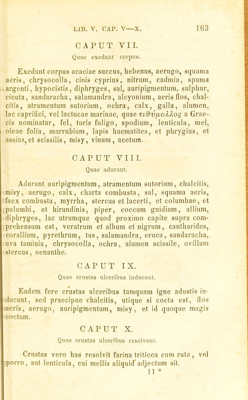 CAPUT VII. Qiiae exedant corpus. Exedtint corpus acaciae succus, hebenus, aerugo, squama aeris, chrysocolla, cinis cyprius, nitrum, cadmia, spuma argenti, hypocistis, diphryges, sal, auripigmentuni, sulphur, cicuta, sandaracha, salamandra, alcyonitim, aeris flos, chal- citis, atramentum sutorium, ochra, calx, galla, alumen, hic capriDci, vel lactucae marinae, quae tLd^VjiaXXog a Grae- cis nominatur, fel, turis fuligo, spodium, lenlicula, mel, ■ oleae folia, marrubiiim, lapis haematites, et plirygius, et assius,et scissilis, misy, vinum, acetum. CAPUT VIII. Quae adurant. Adurunt auripigmentum, atramentum sutorium, chalcitis, imisy, aerugo, calx, charta combusta, sal, squama aeris, ifaex combusta, myrrha, stercus etlacerti, et colunibae, et paluinbi, et hirundinis, piper, cocciim gnidium, allium, diphryges, lac utrumque quod proximo capite supra com- iprehensura est, veratrum et album et nigrum, canlharides, corallium, pyrethrum, tus, salamandra, eruca, sandaracha, uva taminia, chrysocoUa, ochra, alumen scissile, ovillum •stercus, oenanthe. CAPUT IX, Quae crustas ulceribus inducant. Eadem fere crustas ulceribus tamquam igne adustis in- ducunt, sed praecipue chalcitis, utique si cocta est, llos aeris, aerugo, auripigmentum, misy, et id quoque magis cnctum. CAPUT X. Quae crustas ulceribus resolvant. Crustas vero has resolvit farina triticea cum ruta, vel porro, aut lenticula, cui mellis aliquid^adjectum sit. 11 *