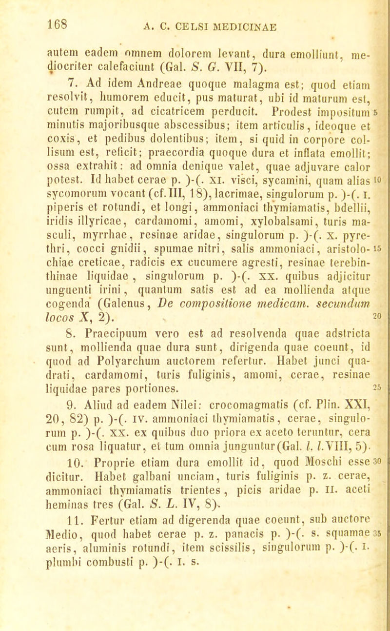 autem eadem omnem dolorem levaiit, dura emolliunt, me- diocriter calefaciunt (Gal. S. G. VII, 7). 7. Ad idem Andreae quoque malagma est; quod etiam resolvit, humorem educit, pus maturat, ubi id maturum est, cutem rumpit, ad cicatricem perducit. Prodest impositum s minutis majoriljusque abscessibus; item articulis, ideoque et coxis, et pedibus dolentibus; item, si quid in corpore col- lisum est, relicit; praecordia quoque dura et inflata emollit; ossa extrahit: ad omnia denique valet, quae adjuvare calor potest. Id habet cerae p. )-(. xi. visci, sycamini, quam alias sycomorum vocant (cf.III, 18), lacrimae, singulorum p. )-(. i. piperis et rotundi, et longi, ammoniaci thymiamatis, bdellii, iridis illyricae, cardamomi, amomi, xylobalsami, turis ma- sculi, myrrhae, resinae aridae, singulorum p. )-(. x. pyre- thri, cocci gnidii, spumae nitri, salis ammoniaci, aristolo-15 chiae creticae, radicis ex cucumere agresti, resinae terebin- thinae liquidae , singulorum p. )-(. xx. quibus adjicitur unguenti irini, quantum satis est ad ea mollienda atque cogenda (Galenus, De compositione medicam. secundum lOCOS X, 2). 20 8. Praecipuum vero est ad resolvenda quae adstricta sunt, mollienda quae dura sunt, dirigenda quae coeunt, id quod ad Polyarchum auctorem refertur. Habet junci qua- drati, cardamomi, turis fuliginis, amomi, cerae, resinae liquidae pares portiones. 25 9. Aliud ad eadem Nilei: crocomagmatis (cf. Plin. XXI, 20, 82) p. )-(. IV. ammoniaci thymiamatis, cerae, singulo- rum p. )-(. XX. ex quibus duo priora ex aceto teruntur, cera cum rosa liquatur, el tum omnia junguntur(Gal. /. l.YUl, 5). 10. Proprie etiam dura emollit id, quod Moschi esseso dicitur. Habet galbani unciam, turis fuliginis p. z. cerae, ammoniaci ihymiamatis trientes, picis aridae p. ii. aceti heminas tres (Gal. S. L. IV, 8). 11. Fertur etiam ad digerenda quae coeunt, sub auctore Medio, quod habet cerae p. z. panacis p. )-(. s. squamae 35 aeris, aluminis rotundi, item scissilis, singulorum p. )-(. i. plumbi combusti p. )-(. l. s.