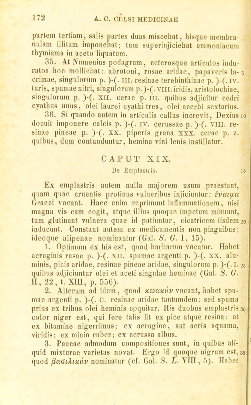 partein terliam, salis partes duas miscebat, hisque membra- nulam illitam imponebat; tum superinjiciebat ammoniacum thpniama in aceto liquatum. 35. At Numenius podagram, ceterosque articulos indu- ratos hoc molliebat: abrotoni, rosae aridae, papaveris la-5 crimae, singulorum p. )-(. iii. resinae terebinthinae p. )-(.iv. turis, spumaenitri, singulorum p.)-(. vill. iridis, aristolochiae, singulorum p. )-(. xil. cerae p. iii. quibus adjicitur cedri cyathus unus, olei laurei cyathi tres, olei acerbi sextarius. 36. Si quando autem in articuh's callus increvit, Dexius 10 docuit imponere calcis p. )-(. iv. cerussae p. )-(. viii. re- sinae pineae p. )-(. xx. piperis grana xxx. cerae p. z. quibus, dum contunduntur, hemina vini lenis instillatur. CAPUT XIX. De Emplastris. 15 Ex emplastris autem nulla majorem usum praesfant, quam quae cruentis protinus vulneribus injiciuntur: evaL^u Graeci vocant. Haec enim reprimunt inflammationem, nisi magna vis eam cogit, atque illius quoque impetum minuunt, tum glutinant vulnera quae id patiuntur, cicatricem iisdem 20 inducunt. Constant autem ex medicamentis non pinguibus; ideoque alipenae nominantur (Gal. S. G.l, 15). 1. Optimum ex his est, quod barbarum vocatur. Habet aeruginis rasae p. )-(. XII. spumae argenti p. )-(. XX. alu- minis, picis aridae, resinae pineae aridae, singulonim p.)-(. 1.25 quibus adjiciuntur olei et aceti singuh\e heminae (Gal. S. G. II, 22, t. Xm, p. 556). 2. Alterum ad idem, quod jccoaxoV vocant, habet spu- mae argenti p. )-(. C. resinae aridae tantumdem: sed spuma prius ex tribus olei heminis cpquitur. His duobus emplastris 30 color niger est, qui fere talis fit ex pice atque resina: at ex bitumine nigerrimus; ex aerugine, aut aeris squama, virldis; ex minio ruber; ex cerussa albus. 3. Paucae admodum compositiones sunt, in quibus ali- quid mixturae varietas novat. Ergo id quoque nigrum est, 35 quod ^aGihxov nominatur (cf. Gal. S. L. VIII, 5). Habet