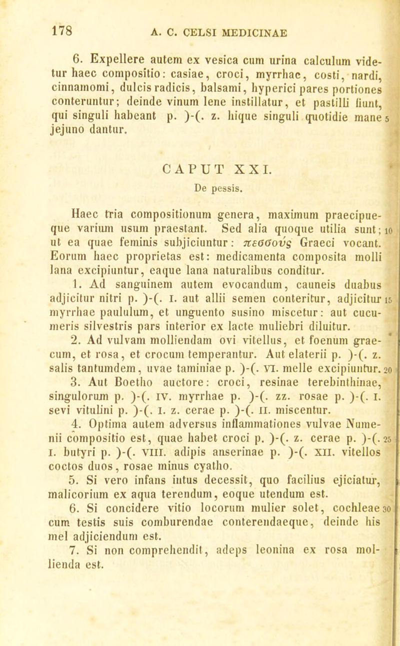 6. Expellere autem ex vesica cum urina calculum vide- tur haec compositio; casiae, croci, myrrhac, costi, nardi, cinnamomi, dulcis radicis, balsami, hyperici pares portiones conteruntur; deinde vinum lene instillatur, et pastilli (iunt, qui singuli habeant p. )-(. z. hique singuli qnotidie mane 5 jejuno dantur. CAPUT XX 1. De pessis. Haec tria compositionura genera, maximum praecipue- que varium usum praestant. Sed alia quoque utiiia sunt; 10 ut ea quae feminis subjiciuntur: 7cs6(}0vs Graeci vocant. Eorum haec proprietas est: medicamenta coniposita molli lana excipiuntur, eaque lana naturalibus conditur. 1. Ad sanguinem autem evocandum, cauneis duabus adjicitur nitri p. )-(. i. aut allii semen conteritur, adjicituris myrrhae paululum, et unguento susino miscetur: aut cucu- meris silvestris pars interior ex lacte muliebri diluitur. 2. Ad vuJvam molliendam ovi vitellus, et foenum grae- cum, et rosa, et crocum temperantur. Aut elaterii p. )-(. z. salis tantumdem, uvae taminiae p. )-(. Yi. melle excipiuntur. 20 3. Aut Boetho auctore: croci, resinae terebinthinae, singulorum p. )-(. iv. myrrhae p. )-(. zz. rosae p. )-(. i. sevi vitulini p. )-(. l. z. cerae p. )-(. ll. miscentur. 4. Optima autem adversus inflammationes vulvae Nume- nii compositio est, quae habet croci p, )-(. z. cerae p. )-(. 25 I. butyri p. )-(. viii. adipis anserinae p. )-(. xii. vitellos coctos duos, rosae minus cyatho. 5. Si vero infans intus decessit, quo facilius ejiciatuj', malicorium ex aqua terendum, eoque utendura est. 6. Si concidere vitio locorum mulier solet, cochleaeao cum testis suis coraburendae conterendaeque, deinde his mel adjiciendum est. 7. Si non comprehendit, adeps leonina ex rosa mol- lienda est.