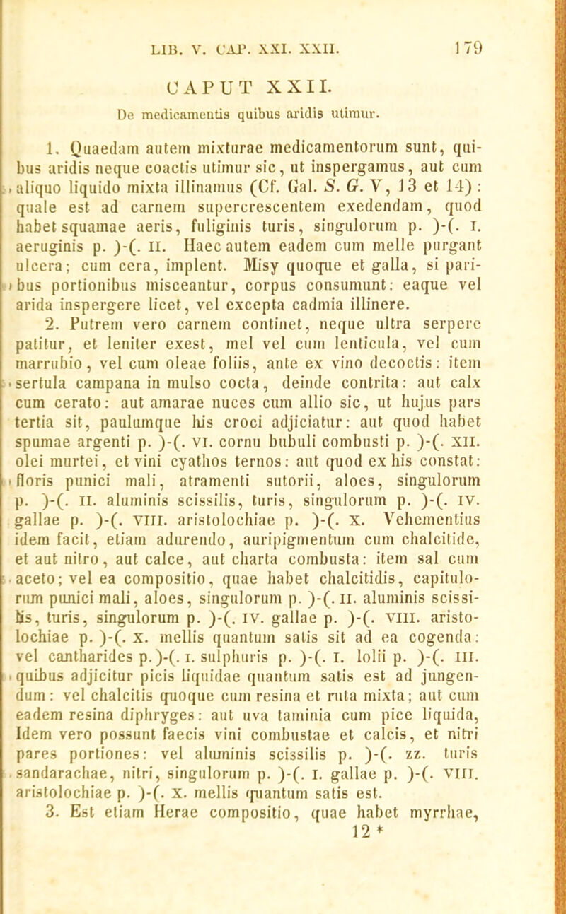CAPUT XXII. De medicamentis quibus aridis utimur. 1. Quaedam autem mixturae medicamentorum sunt, qui- bus aridis neque coactis utimur sic, ut inspergamus, aut cum aliquo liquido mixta illinamus (Cf. Gal. S. G.Y, 13 et 14) : quale est ad carnem supercrescentem exedendam, quod habetsquamae aeris, fuliginis turis, singulorum p. )-(. l. aeruginis p. )-(. II. Haecautem eadem cum melle purgant ulcera; cum cera, implent. Misy quoque et galla, si pari- bus portionibus misceantur, corpus consumunt: eaque vel arida inspergere licet, vel excepta cadmia illinere. 2. Putrem vero carnem continet, neque ultra serpere pafitur, et leniter exest, mel vel cum lenticula, vel cum marrubio, vel cum oleae foliis, ante ex vino decocfis: item sertula campana in mulso cocta, deinde contrita: aut calx cum cerato: aut amarae nuces cum allio sic, ut hujus pars tertia sit, paulumque liis croci adjiciatur: aut quod habet spumae argenti p. )-(. VI. cornu bubuli combusti p. )-(. Xll. olei raurtei, et vini cyathos ternos: aut quod ex his constat: floris punici mali, atramenti sutorii, aloes, singulorum p. )-(. II. aluminis scissilis, turis, singulorum p. )-(. iv. gallae p. )-(. vill. aristolochiae p. )-(. x. Vehementius idem facit, etiam adurendo, auripigmentiim cum chalcitide, et aut nitro, aut calce, aut charta combusta: item sal cum aceto; vel ea compositio, quae habet chalcitidis, capitulo- riim panici mali, aloes, singulorum p. )-(. ii. aluminis scissi- Ss, turis, singulorum p. )-(. iv. gallae p. )-(. VIII. aristo- lochiae p. )-(. x. mellis quantum salis sit ad ea cogenda: vel cantharides p.)-(. I. sulphuris p. )-(. i. lolii p. )-(. lll. quibus adjicitur picis liquidae quantum satis est ad jungen- dum: vel chalcitis quoque cum resina et nita mixta; aut cum eadem resina diphryges: aut uva taminia cum pice liquida, Idem vero possunt faecis vini combustae et calcis, et nitri pares portiones: vel aluniinis scissilis p. )-(. zz. turis sandarachae, nitri, singulorum p. )-(. i. gallae p. )-(. viii. aristolochiae p. )-(. x. mellis (piantum satis est. 3. Est etiam Herae compositio, quae habet myrrhae, 12 *