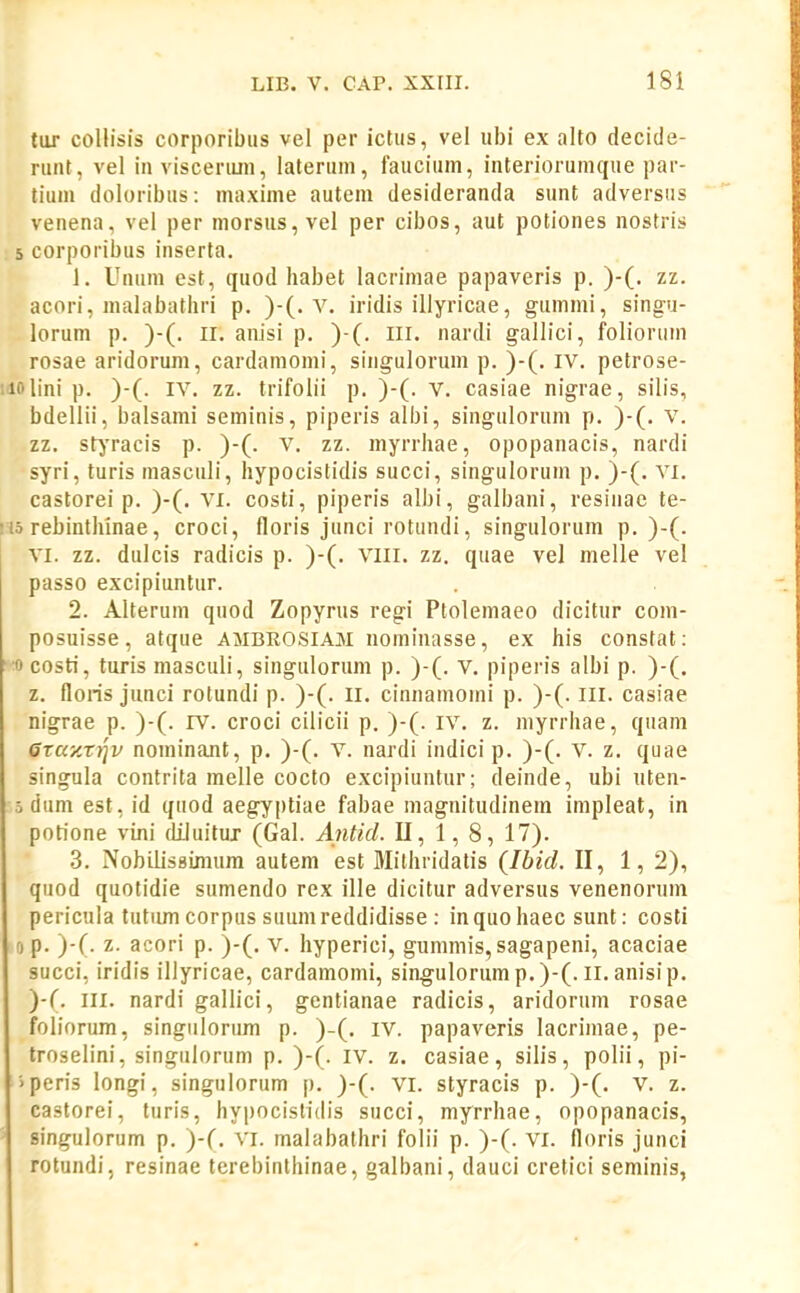 tor collisis corporibus vel per ictus, vel ubi ex alto decide- ruiit, vel in visceriun, laterum, faucium, interiorumque par- tium doloribus: maxime autem desideranda sunt adversus venena, vel per niorsus, vel per cibos, aut potiones nostris 5 corporibus inserta. J. Uuuin est, quod habet lacrimae papaveris p. )-(. zz. acori, malabathri p. )-(. v. iridis illyricae, gummi, singu- lorum p. )-(. II. anisi p. )-(. lll. nardi gallici, foliorum rosae aridorum, cardamomi, singulorum p. )-(. iv. petrose- iiolini p. )-(. IV. zz. trifoiii p. )-(. V. casiae nigrae, silis, bdellii, balsami seminis, piperis albi, singulorum p. )-(. v. zz. stjTacis p. )-(. V, zz. myrrhae, opopanacis, nardi syri, turis inasculi, hypocistidis succi, singulorum p. )-(. vi. castorei p. )-(, vi. costi, piperis alhi, galbani, resiiiac te- 115 rebinthinae, croci, floris junci rotundi, singulorum p. )-(• VI. zz. dulcis radicis p. )-(. viii. zz. quae vel melle vel passo excipiuntur. 2. Alterum quod Zopyrus regi Ptolemaeo dicitur com- posuisse, atque ambrosiam nominasse, ex his constat: •ocosti, tiiris masculi, singulorum p. )-(. v. piperis albi p. )-(. z. floris junci rotundi p. )-(. ll. cinnamomi p. )-(. ill. casiae nigrae p. )-(. IV. croci cilicii p. )-(. iv. z. inyrrhae, quam Graxrtjv nominant, p. )-(. V. nardi indici p. )-(. V. z. quae singula contrita melle cocto excipiuntur; deinde, ubi uten- 5 dum est, id quod aegyptiae fabae inagnitudinem iinpleat, in potione vini diluitur (Gal. Antid. U, 1, 8, 17). 3. NobilisBimum autem est Mithridatis (Ibid. II, 1, 2), quod quotidie sumendo rex ille dicitur adversus venenorum pericula tutimi corpus suumreddidisse : inquo haec sunt: costi 0 p. )-(. z. acori p. )-(. v. hyperici, gunimis,sagapeni, acaciae succi, iridis illyricae, cardamomi, singulorump.)-(.ll. anisip. )-(. III. nardi gallici, gentianae radicis, aridorum rosae foliorum, singiilorum p. )-(. iv. papaveris lacrimae, pe- troselini, singiilorum p. )-(. iv. z. casiae, silis, polii, pi- • peris longi, singulorum p. )-(. vi. styracis p. )-(. V. z. castorei, turis, hypocislidis succi, myrrhae, opopanacis, singulorum p. )-(. vi. malabathri folii p. )-(. vi. floris junci rotundi, resinae terebinlhinae, galbani, dauci cretici seminis,