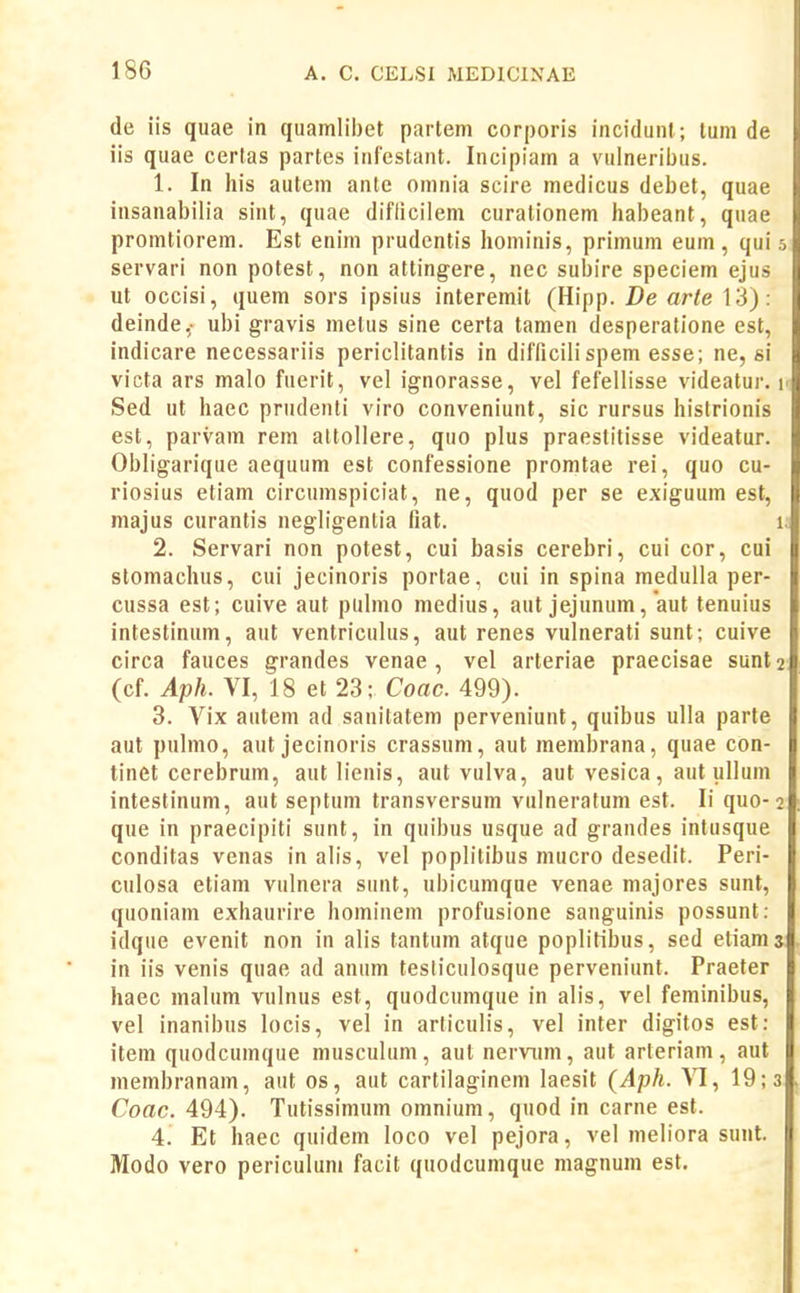 de iis quae in quamlii)et partem corporis incidunl; tum de iis quae cerlas partes iiilcstant. Incipiam a vulneribus. 1. In his autem ante omnia scire medicus debet, quae insanabilia sint, quae diflicilem curalionem habeant, quae promtiorem. Est enim prudentis hominis, primum eum , qui 5 servari non potest, non attingere, nec subire speciem ejus ut occisi, quem sors ipsius interemil (Hipp. De arle 13): deinde,- ubi gravis melus sine certa tamen desperatione est, indicare necessariis periclitantis in difTicilispem esse; ne, si victa ars malo fuerit, vel ignorasse, vel fefellisse videatur. 1. Sed ut haec prudenti viro conveniunt, sic rursus histrionis est, parvam rem altollere, quo plus praestitisse videatur. Obligarique aequum est confessione promtae rei, quo cu- riosius etiam circumspiciat, ne, quod per se exiguum est, majus curantis negligentia liat. 1, 2. Servari non potest, cui basis cerebri, cui cor, cui stomachus, cui jecinoris portae, cui in spina medulla per- cussa est; cuive aut pulmo medius, aut jejunum, aut tenuius intestinum, aut ventriculus, aut renes vulnerati sunt; cuive circa fauces grandes venae , vel arteriae praecisae sunt^ (cf. Aph. VI, 18 et 23; Coac. 499). 3. Vix autem ad sanitatem perveniunt, quibus uUa parte aut pulmo, aut jecinoris crassum, aut membrana, quae con- tinet cerebrum, aut lienis, aut vulva, aut vesica, aut ullum intestinuni, aut septum transversum vulneratum est. li quo-2 que in praecipiti sunt, in quibus usque ad grandes intusque conditas venas in alis, vel poplitibus mucro desedit. Peri- culosa etiam vulnera sunt, ubicumque venae majores sunt, quoniam exhaurire hominem profusione sanguinis possunt; idque evenit non in alis tantum atque poplitibus, sed etiams in iis venis quae ad anum tesliculosque perveniunt. Praeter haec malum vulnus est, quodcumque in alis, vel feminibus, vel inanibus locis, vel in articulis, vel inter digitos est: item quodcumque musculum, aut nervimi, aut arteriam, aut membranam, aut os, aut cartilaginem laesit {Aph. M, 19; 3 Coac. 494). Tutissimum omnium, quod in carne est. 4. Et haec quidem loco vel pejora, vel meliora sunt. Modo vero periculum facit quodcumque magnum est.
