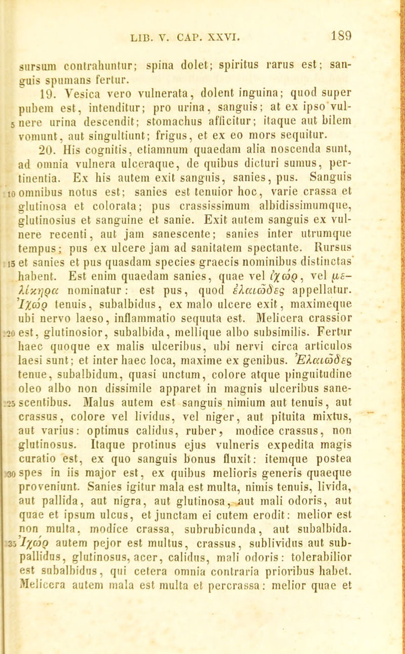 siirsuni contrahuntiir; spina dolet; spiritus rarus est; san- guis spuinans ferlur. 19. Vesica vero vulnerata, dolent inguina; quod super pubem est, intenditur; pro urina, sanguis; at ex ipso vul- 5 nere urina descendit; stoniachus aflicitur; itaque aut bilem vomunt, aiit singultiunt; frigus, et ex eo mors sequitur. 20. His cognitis, etiamnum quaedani alia noscenda sunt, ad omuia vulnera ulceraque, de quibus dicturi sumus, per- tinentia. Ex his autem exit sanguis, sanies, pus. Sanguis 10 omnibus notus est; sanies est tenuior hoc, varie crassa et glutinosa et colorata; pus crassissimum albidissimumque, glutinosius et sanguine et sanie. Exit autem sanguis ex vul- nere recenti, aut jain sanescente; sanies inter utrumque tempus; pus ex ulcere jam ad sanitatein spectante. Rursus 15 et sanies et pus quasdam species graecis nominibus distiiictas' habent. Est enim quaedam sanies, quae vel iX^^Q ■, vel ^b- }.iy.)]Qa nominatur: est pus, quod iXaLCodes appellatur. 'IXoiQ tenuis, subalbidus, ex malo ulcere exit, maxiineque ubi nervo laeso, inflammatio sequuta est. Melicera crassior 2oest, glutinosior, subalbida, mellique albo subsimilis. Fertur haec qiioque ex malis ulceribus, ubi nervi circa articulos laesi sunt; et inter haec loca, maxime ex genibus. 'EXatadss tenue, subalbidum, quasi unctum, colore atque pinguitudine oleo albo non dissimile apparet in magnis ulceribus sane- 25 scentibus. Malus autem est sanguis nimium aut tenuis, aut crassus, colore vel lividus, vel niger, aut pituita mixtns, aut varius: optimus calidus, ruber, modice crassus, non glutinosus. Itaque protinus ejus vulneris expedita magis curatio est, ex quo sanguis bonus fluxit: itemque postea 30 spes in iis major est, ex quibus melioris generis quaeque proveniunt. Sanies igitur mala est multa, nimis teniiis, livida, aut pallida, aut nigra, aut glutinosa, aut mali odoris, aut quae et ipsum ulcus, et junctam ei cutem erodit: melior esl non multa, modice crassa, subrubicunda, aut subalbida. 35'ix«o autem pejor est multus, crassus, sublividus aut sub- pallidns, glutinosus, acer, calidus, mali odoris: tolerabilior est subalbidus, qui cetera omnia contraria prioiibus habel. Meliccra autem mala est multa et percrassa; melior quae et