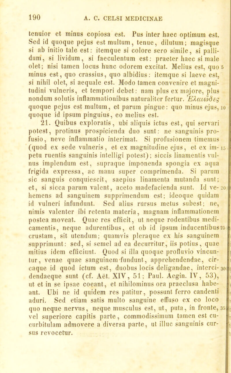 tenuior et minus copiosa est. Pus iiiter haec optimum est. Sed id quoque pejus estmultum, tenue, dilutum; magisque si ab initio tale est: itemque si colore sero simile, si palli- dum, si lividum, si faeculentum est; praeter liaec si male olet; nisi tamen locus hunc odorem excitat. Melius est, quo s minus est, quo crassius, quo albidius: itemque si laeve est, si nihil olet, si aequale est. Modo tamen convenire et magni- tudini vulneris, et tempori debet: nam plus ex majore, plus nondum solutis inflammatiouibus naturalitcr fertur. ElaLCodeg quoque pejus est multum, et parum pingue: quo minus ejus, lo quoque id ipsum pinguius, eo melius est. 21. Quibus exploratis, ubi aliquis ictus est, qui servari potest, protinus prospicienda duo sunt: ne sanguinis pro- fusio, neve inflammatio interimat. Si profusionem timemus (quod ex sede vulneris, et ex magnitudine ejus, et ex im-15 petu ruentis sanguinis intelligi potest); siccis linamentis vul- nus implendum est, supraque imponenda spongia ex aqua frigida expressa, ac manu super comprimenda. Si parum sic sanguis conquiescit, saepius linamenta mutanda sunf; et, si sicca parum valent, aceto madefacienda sunt. Id ve-20 hemens ad sanguinem supprimendum est; ideoque quidam id vulneri infundunt. Sed alius rUrsus metus subest; ne, nimis valenter ibi retenta materia, magnam inflammationem postea moveat. Quae res efficit, ut neque rodentibus medi- camentis, neque adurentibus, et ob id ipsum inducentibus25 crustam, sit utendum; quamvis pleraque ex his sanguinem supprimunt: sed, si semel ad ea decurritur, iis potius, quae mitius idem efficiunt. Quod si illa quoque profluvio vincun- tur, venae quae sanguinem fundunt, apprehendendae, cir- caque id quod ictum est, duobus locis deligandae, interci-30 dendaeque sunt (cf. Aet. XIV, 51; Paul. Aegin. IV, 53), ut et in se ipsae coeant, et nihilominus ora praeclusa habe- ant. Ubi ne id quidem res patitur, possunt ferro candenti aduri. Sed etiam satis multo sanguine efl^uso ex eo loco quo neque nerviis, neque musculus est, ut, puta, in fronte, 35 vel superiore capitis parte, commodissimum tamen est cu- curbitulam admovere a diversa parte, ut illuc sanguinis cur- sus revocetur.