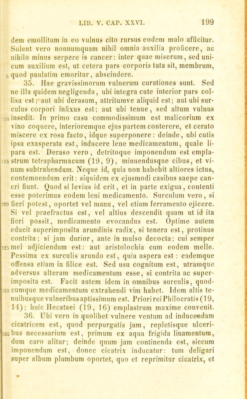 dem eniollitum ia eo vuliius cito rursus eodem malo afficitur. Soleiit vero nonnumquam nihil omnia auxilia prolicere, ac nihilo minus serpere is cancer; inter qnae niiserum, sed uni- cum auxilium est, ut cetera pars corporis luta sit, membrum, 5 quod paulatim emoritur, abscindere. 35. Hae gravissimorum vulnerum curationes sunt. Sed ne illa quidem negligenda, ubi integra cute interior pars col- lisa est; aut ubi derasum, attritumve aliquid est; aut ubi sur- culus corpori infixus est; aut ubi tenue, sed altum vulnus iioinsedit. In primo casu commodissimum est malicorium ex vino coquere, interioremque ejus partem conterere, et ceralo miscere ex rosa facto, idque superponere: deinde, ubi cutis ipsa exasperata est, inducere lene medicamentum, quale li- para est. Deraso vero, detritoque imponendum est empla- isstrum tetrapharmacum (19, 9), minuendusque cibus, et vi- num subtrahendum. Neque id, quia non habebit altiores ictus, conteninendum erit; siqnidem ex ejusmodi casibus saepe can- cri fiunt. Quod si levius id erit, et in parte exigua, contenti esse poterimus eodem leni medicamento. Surculum vero, si •20 fieri potest, oportet vel manu, vel etiam ferramento ejicere. Si vel praefractus est, vel altius descendit quam ut id ita fieri possit, medicamento evocandus est. Optime autem educit superimposita arundinis radix, si tenera est, protinus contrita; si jam durior, ante in mulso decocta; cui semper :25mel adjiciendum est; aut aristolochia cum eodem melle. Pessima ex surculis arundo est, quia aspera est; eademque offensa etiam in filice est. Sed usu cognitum est, utramque adversus alteram medicamentum esse, si contrita ac super- imposila est. Facit autem idem in omnibus surculis, quod- 30 cumque medicamentum extrahendi vim habet. Idem altis te- nuibusque vulneribusaptissimum est. Priorirei Philocratis (19, 14); huic Hecataei (19, 16) emplastrum maxime convenit. 36. Ubi vero in quolibet vulnere ventum ad inducendam cicatricem est, quod perpurgatis jam, repletisque ulceri- .«bus necessarium est, primum ex aqua frigida linamentum, dum caro alitur; deinde quum jam continenda est, siccum imponendum est, donec cicafrix inducatur: tuni deligari super album plumbum oportet, quo ct reprimitur cicalrix, et