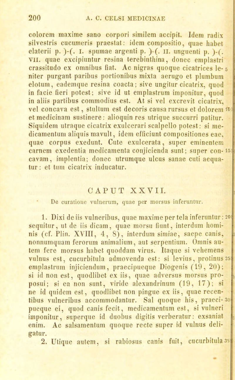 colorem maxime sano corpori similem accipit. Idem radix silvestris cucimieris praestat: idem compositio, quae habet elaterii p. )-(. I. spumae argenti p. )•(. il. unguenti p. )-(. VII. quae excipiuntur resina terebintliina, donec emplastri crassitudo ex omnibus fiat. Ac nigras quoque cicatrices le- 5 niter purgant paribus portionibus mixta aerugo et plumbum elotum, eademque resina coacta; sive ungitur cicatrix, quod in facie fieri potest; sive id ut emplastrum imponitur, quod in aliis partibus commodius est. At si vel excrevit cicatrix, vel concava est, stultum est decoris causarursus et dolorem 00 et medicinam sustinere : alioquin res utrique succurri patitur. Siquidem utraque cicatrix exulcerari scalpello potest: si me- dicamentuni aliquis mavult, idem elficiunt compositiones eae, quae corpus exedunt. Cute exulcerata, super eminentem carnem exedentia medicamenta conjicienda sunt; super con-15 cavam, implentia; donec utrumque ulcus sanae cuti aequa- tur: et tum cicafrix inducatur. CAPUT XXVII. De curatione vulnerum, quae per morsus inferuntur. 1. Dixi deiis vulneribus, quae maximeper telainferuntur: 20 sequitur, ut de iis dicam, quae morsu fiunt, interdum homi- nis (cf. Plin. XVIII, 4,8), inlerdum simiae, saepe canis, nonnumquam ferorum animalium, aut serpentium. Omnis au- tem fere morsus habet quoddam virus. Itaque si vehemens vulnus est, cucurbitula admovenda est: si levius, protinus 25 emplastrum injiciendum, praecipueque Diogenis (19, 20); si id non est, quodlibet ex iis, quae adversus morsus pro- posui; si ea non sunt, viride alexandrinum (19, 17); si ne id quidem est, quodlibet non pingue ex iis, quae recen- tibus vulneribus acconimodantur. Sal quoque his, praeci-3o pueque ei, quod canis fecit, medicamentum est, si vulneri imponitur, superque id duobus digitis verberatur: exsaniat enim. Ac salsamentum quoque recte super id vulnus deii- gatur. 2. Utique autem, si rabiosus canis fuil, cucurbitula 35