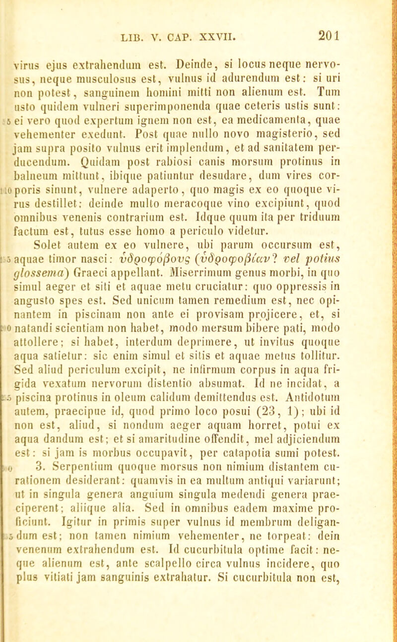 vinis cjiis extralienthim est. Deinde, si locus netfue nervo- sus, neque musciilosus est, vulnus id adurendum est: si uri non potest, sanguinem homini mitti non ah'enum est. Tum usto quidem vulneri superimponenda quae ceteris ustis sunt: 5 ei vero quod expertum ignem non est, ea medicamenta, quae vehementer exedunt. Post quae nuUo novo magisterio, sed jara supra posito vuhuis erit implendum, et ad sanitatem per- ducendum. Quidam post rahiosi canis morsum protinus in bahieum mittunt, ihique patiuntur desudare, dum vires cor- iioporis sinunt, vuhiere adaperto, quo magis ex eo quoque vi- rus destillet: deinde muho meracoque vino excipiunt, quod omnibus venenis contrarium est. Idque quum ita per triduum factum est, tutus esse homo a periculo videtur. j Solet autem ex eo vulnere, ubi parum occursum est, I 5 aquae timor nasci: vdQO(p6j5ovg (vdQocpojiiccvl vel potins glossema) Graeci appellant. Miserrimum genus morhi, in quo siniul aeger et siti et aquae metu cruciatur: quo oppressis in angusfo spes est. Sed unicum tamen reraedium est, nec opi- nantem in piscinam non ante ei provisam projicere, et, si 1^0 natandi scientiam non habet, modo mersum bibere pati, modo attollere; si habet, interdum deprimere, ut invitus quoque aqua salietur: sic enim simul et sitis et aquae metiis tollitur. Sed ah'ud periculum excipit, ne infirraum corpus in aqua fri- gida vexatum nervorum distentio ahsumat. Id ne incidat, a piscina protinus in oleum calidum demittendus est. Antidotum autem, praecipue id, quod prirao loco posui (23, 1); ubi id non est, aliud, si nondum aeger aquam horret, potui ex aqua dandum est; et si amaritudine offendit, mel adjiciendum est: si jam is morbus occupavit, per catapotia sumi potest. 0 3. Serpentium quoque morsus non nimium distantem cu- rationem desiderant: quamvis in ea muUum antiqui variarunt; ut in singula genera anguium singula medendi genera prae- ciperent; aliique alia. Sed in omnibus eadem maxime pro- nciunt. Igitur in primis super vulnus id raerabrum deligan- odumest; non tamen nimium vehementer, ne torpeat: dein venenum extrahendum est. Id cucurhitula optime facit: ne- que alienum cst, ante scalpello circa vulnus incidere, quo pius vitiati jam sanguinis extrahalur. Si cucurbitula non est,
