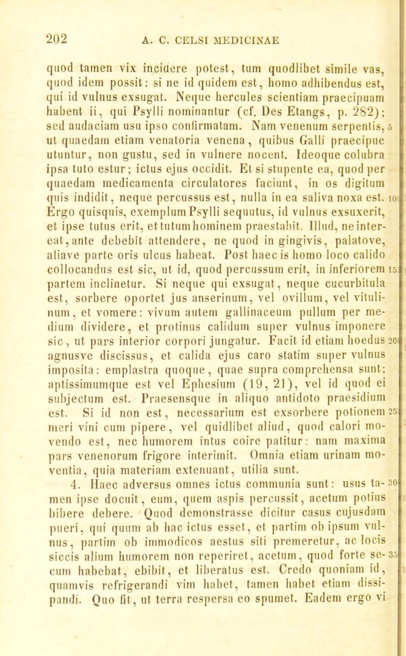 qtiod lainen vix incidere polest, tum quodlibet simile vas, quod ideni possit: si ne id qiiidem est, homo adhil)endus est, qui id vulnus exsugat. Neque hercules scicntiam praecipuam l habent ii, qui Psylli nominantur (cf. Des Etangs, p. 2S2j; sed audaciam usu ipso conlirmalam. Nam venenum serpenlis, o ut qiiaedam etiam venatoria venena, quibus Galli praecipue utuntur, non gustu, sed in vulnere nocent. Ideoque colubra ipsa tuto estur; ictus ejus occidit. Et si stupente ea, quod per quaedam medicamenta circulatores faciuut, in os digilum quis indidit, neque percussus est, nulla i» ea saliva noxa est. lo Ergo quisquis, exemplum Psylli sequutus, id vulnus exsuxerit, et ipse tutus crit, ettutiimhominem praestabit. Illiid, neinter- eat,ante debebit attendere, ne quod in gingivis, palatove, aliave parte oris ulcus habeat. Post haec is homo loco calido collocandus est sic, ut id, quod percussum erit, in inferiorem 15 partem inclinetur. Si neqiie qui exsugat, neque cucurbitula est, sorbere oportet jus anserinum, vel ovillum, vel vituli- num, et vomere: vivum autem gallinaceum pullum per me- dium dividere, et protinus calidum super vulnus iniponere sic, ut pars interior corpori jungatur. Facit id etiam hoedus20 agnusve discissus, et calida ejus caro statim super vulnus imposila: eniplastra qnoque, quae supra coniprehensa sunt; aptissimumque est vel Ephesium (19, 21), vel id quod ei subjectum est. Praesensque in aliquo antidolo praesidium est. Si id non est, necessarium est exsorbere potionein 25 meri vini cum pipere, vel quidlibet aliud, quod calori nio- veudo est, nec humorem intus coire patitur: nam maxima pars venenorum frigore interimit. Omnia etiam urinam mo- ventia, quia materiam extenuant, utilia sunt. 4. Haec adversus omnes ictus communia sunt: usus ta-3o men ipse docuit, eum, quem aspis percussit, acetum potius bibere debere. Quod dcmonstrasse dicifur casus cujusdam piieri, qiii qunm ab hac ictus esset, et partini ob ipsum vul- nus, parlim ob immodicos aestus siti premeretur, ac locis siccis alium hiimorein non reperiret, acetum, quod forte se-35 cum habebat, ebibit, et liberalus est. Crcdo quoniani id, • quainvis refrigerandi vim habet, tamen habet etiani dissi- pandi. Quo fit, ut terra respersa eo spumet. Eadeni ergo vi