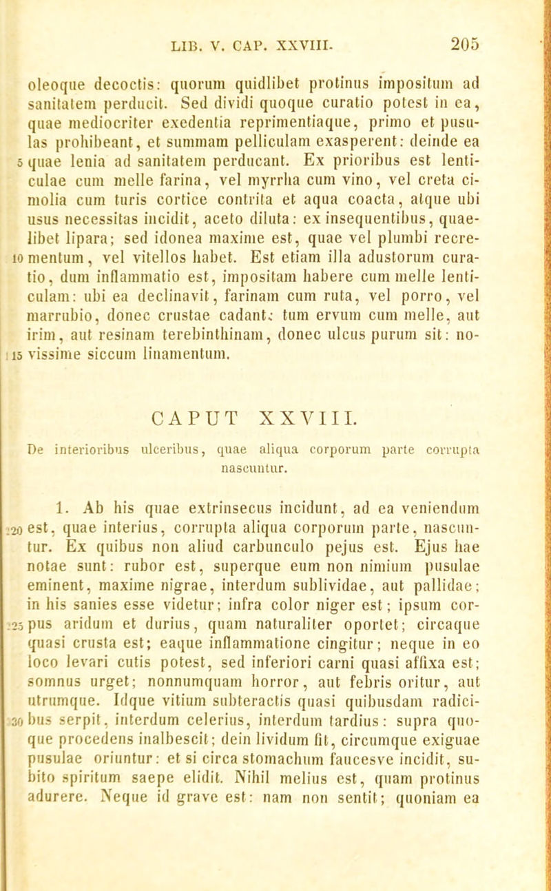 oleoqiie decoctis: quorum quidlibet protiiuis impositum ad sanitatem perducit. Sed dividi quoque curatio potest iii ea, quae mediocriter exedentia reprimentiaque, primo et pusii- las prohibeant, et sunimam pelliculam exasperent: deinde ea 5 quae lenia ad sanitatem perducant. Ex prioribus est lenti- culae cum melle farina, vel myrrha cum vino, vel creta ci- niolia cum turis cortice contrita et aqua coacta, atque ubi usus necessitas incidit, aceto diluta: ex insequentibus, quae- libet lipara; sed idonea maxime est, quae vel plumbi recre- 10 mentum , vel vitellos habet. Est etiam illa adustorum cura- tio, dum inflammatio est, impositam habere cum melle lenti- culam: ubi ea dech'navit, farinam cum ruta, vel porro, vel marrubio, donec crustae cadantc tum ervum cum melle, aut irim, aut resinam terebinthinam, donec ulcus purum sit: no- 115 vissime siccum linamentum. CAPUT XXVIII. De interioribus iilceribus, quae aliqua corporum parte corrupta nascuutur. 1. Ab his quae extrinsecus incidunt, ad ea veniendum :2i)est. qiiae interius, corrupta aliqua corporuin parte, nascun- tur. Ex quibus non aliud carbunculo pejus est. Ejus hae notae sunt: rubor est, superque eum non nimium pusulae eminent, maxime nigrae, interdum sublividae, aut pallidae; in his sanies esse videtur; infra color niger est; ipsum cor- .25pus aridum et durius, quam naturaliter oportet; circaque quasi crusta est; eaque inflammatione cingitur; neque in eo loco levari cutis potest, sed inferiori carni quasi affixa est; somnus urget; nonnumquam horror, aut febris oritur, aut utriimque. Idque vitium subteractis quasi quibusdam radici- 30 bus serpit, interdum celerius, interdum tardius: supra quo- que procedens inalbescit; dein lividum fil, circumque exiguae pusulae oriuntur: et si circa stomachum faucesve incidit, su- bito spiritum saepe elidit. Nihil melius est, qiiam protinus adurere. Neque id grave est: nam non sentit; quoniam ea